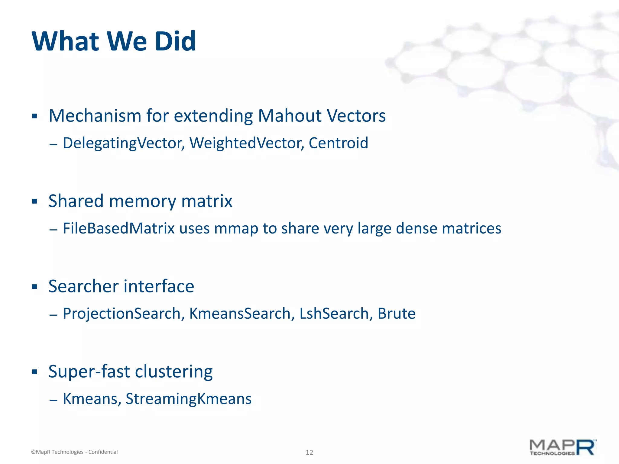 What We Did

     Mechanism for extending Mahout Vectors
       –   DelegatingVector, WeightedVector, Centroid


     Shared memory matrix
       –   FileBasedMatrix uses mmap to share very large dense matrices


     Searcher interface
       –   ProjectionSearch, KmeansSearch, LshSearch, Brute


     Super-fast clustering
       –   Kmeans, StreamingKmeans

©MapR Technologies - Confidential           12
 