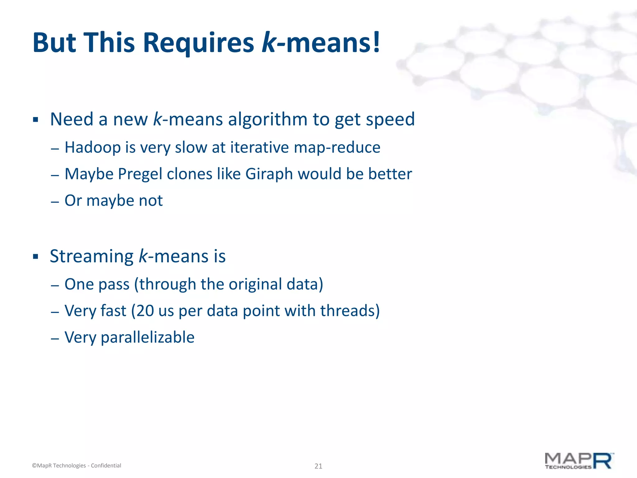 But This Requires k-means!

     Need a new k-means algorithm to get speed
       –   Hadoop is very slow at iterative map-reduce
       –   Maybe Pregel clones like Giraph would be better
       –   Or maybe not


     Streaming k-means is
       –   One pass (through the original data)
       –   Very fast (20 us per data point with threads)
       –   Very parallelizable




©MapR Technologies - Confidential             21
 