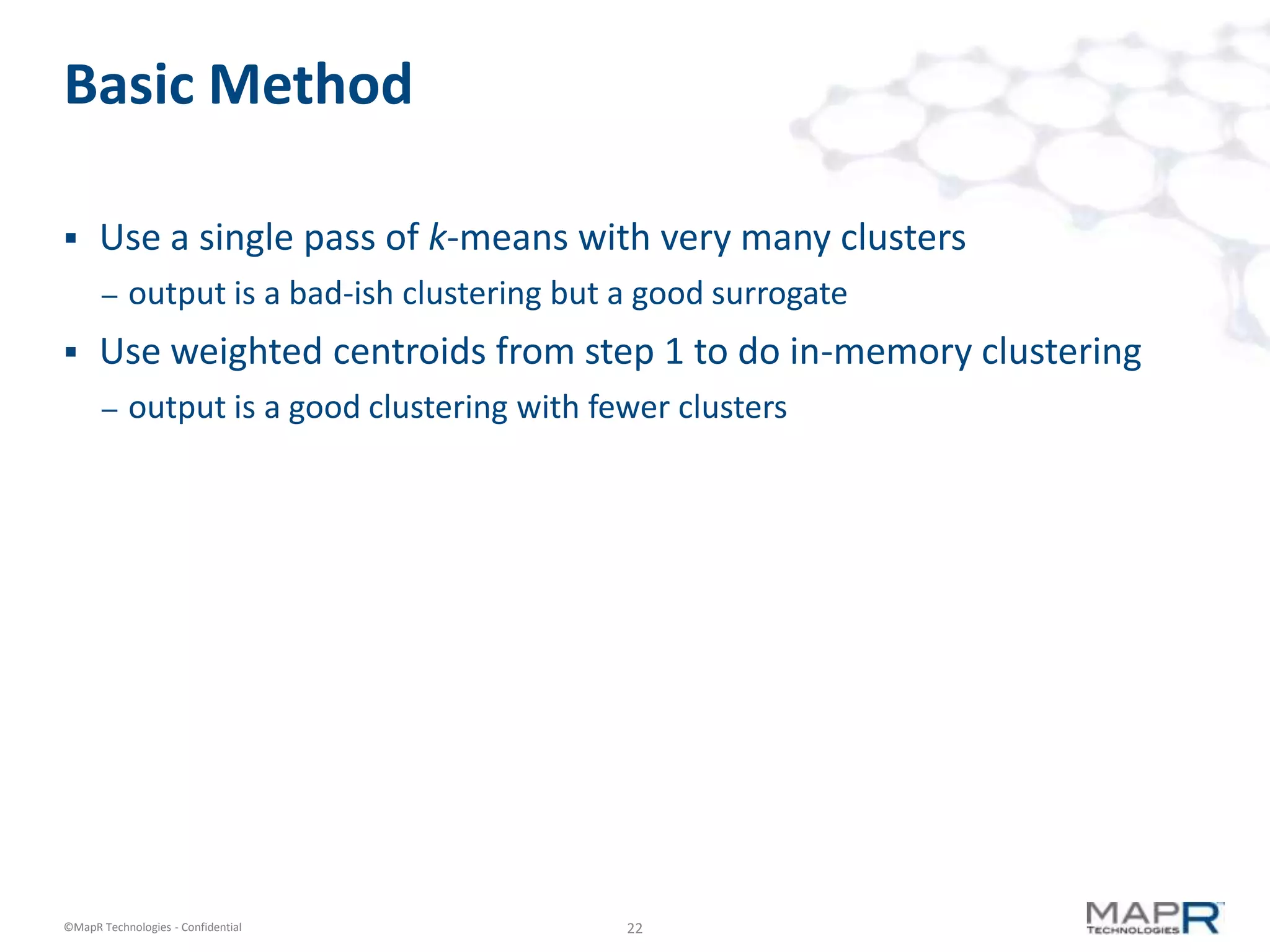 Basic Method

     Use a single pass of k-means with very many clusters
       –   output is a bad-ish clustering but a good surrogate
     Use weighted centroids from step 1 to do in-memory clustering
       –   output is a good clustering with fewer clusters




©MapR Technologies - Confidential             22
 