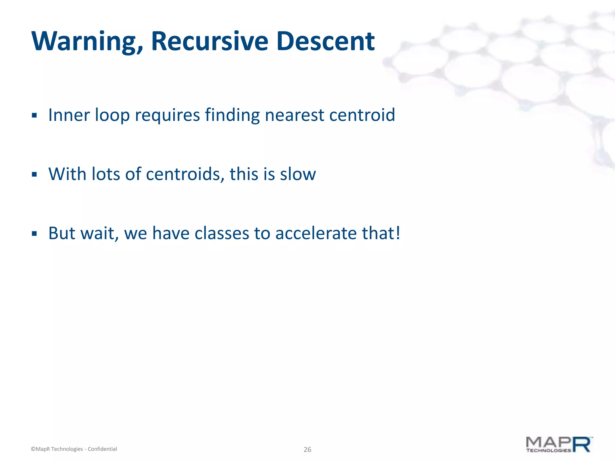Warning, Recursive Descent

     Inner loop requires finding nearest centroid


     With lots of centroids, this is slow


     But wait, we have classes to accelerate that!




©MapR Technologies - Confidential       26
 