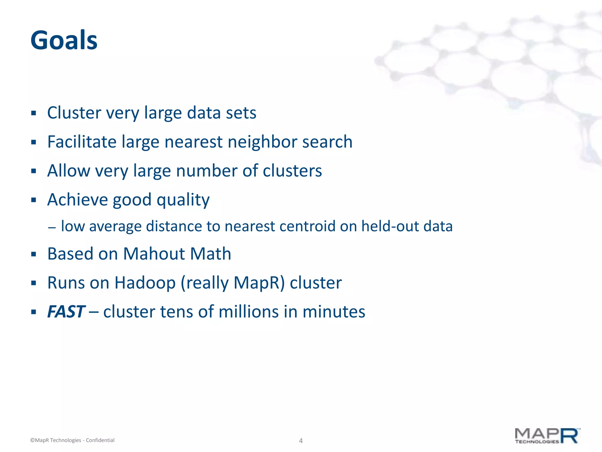 Goals

     Cluster very large data sets
     Facilitate large nearest neighbor search
     Allow very large number of clusters
     Achieve good quality
       –   low average distance to nearest centroid on held-out data
     Based on Mahout Math
     Runs on Hadoop (really MapR) cluster
     FAST – cluster tens of millions in minutes




©MapR Technologies - Confidential            4
 