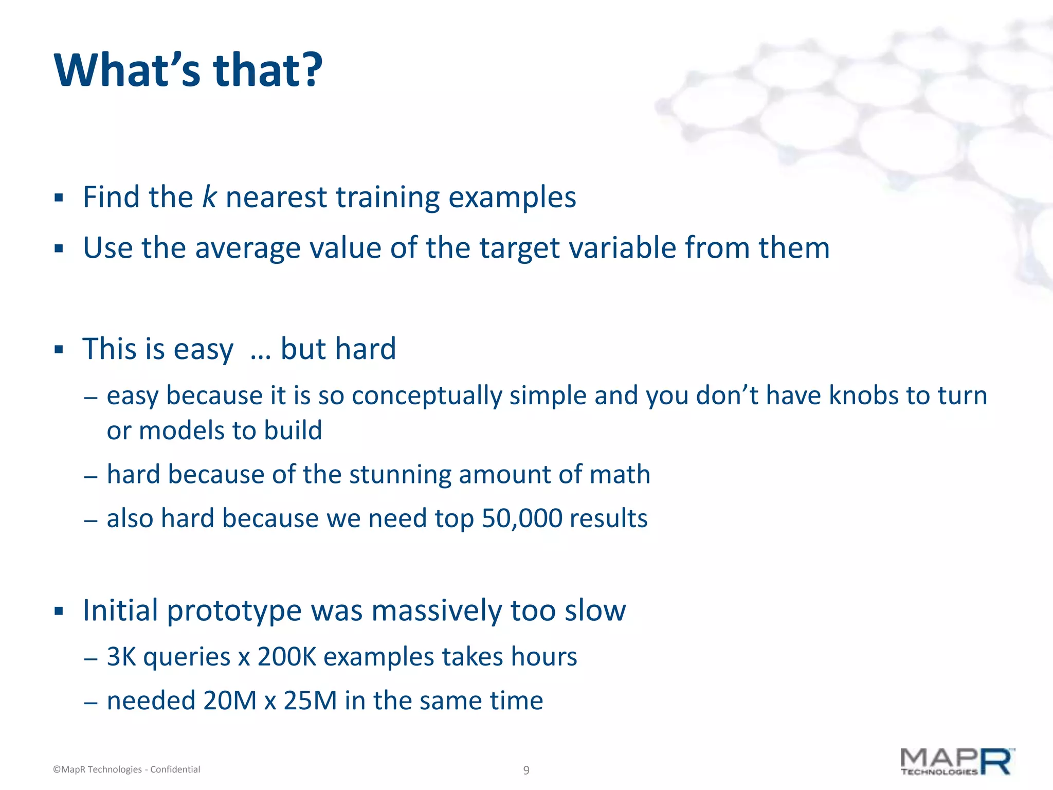 What’s that?

     Find the k nearest training examples
     Use the average value of the target variable from them


     This is easy … but hard
       –   easy because it is so conceptually simple and you don’t have knobs to turn
           or models to build
       –   hard because of the stunning amount of math
       –   also hard because we need top 50,000 results


     Initial prototype was massively too slow
       –   3K queries x 200K examples takes hours
       –   needed 20M x 25M in the same time

©MapR Technologies - Confidential            9
 