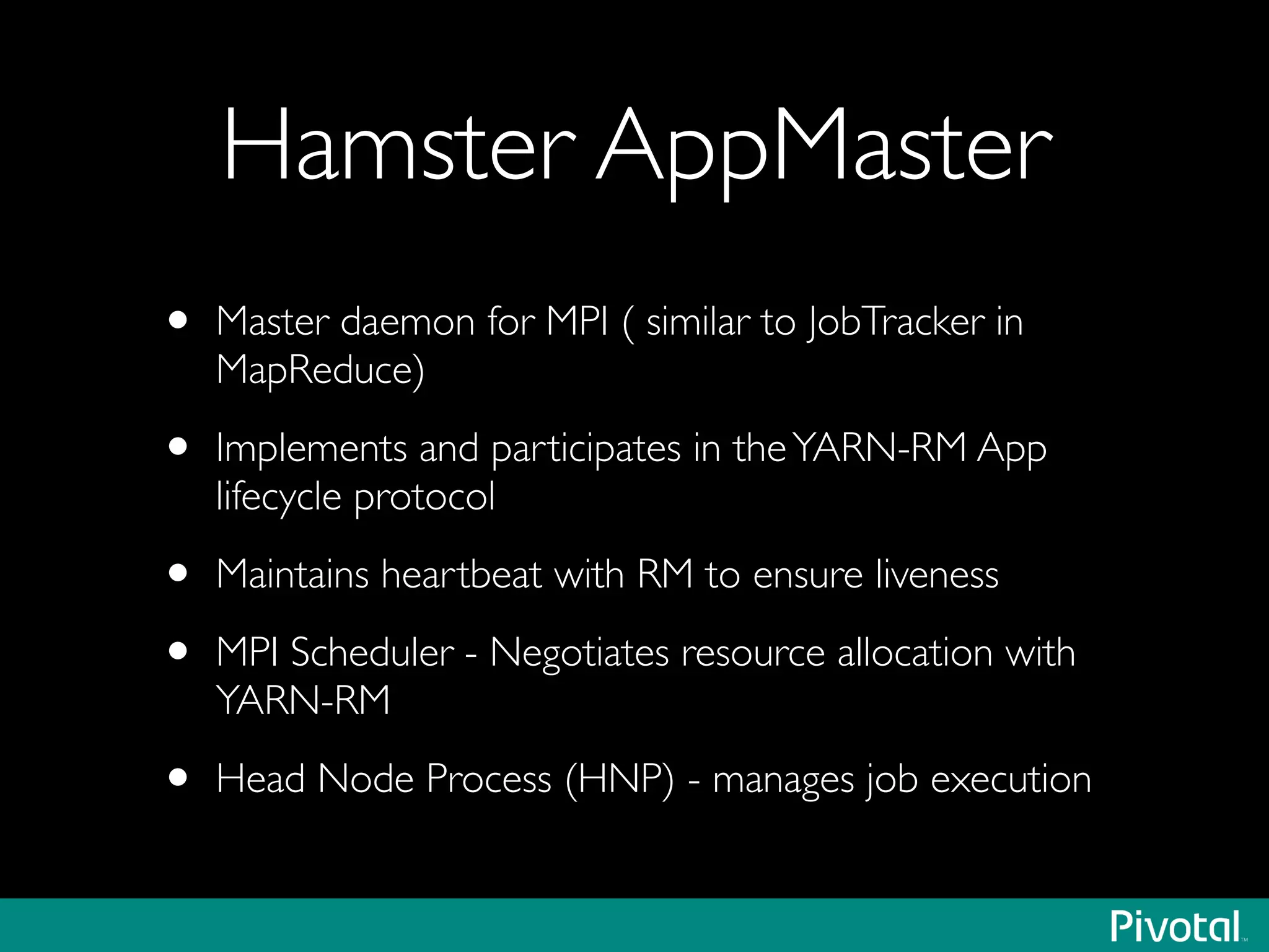 Hamster AppMaster
• Master daemon for MPI ( similar to JobTracker in
MapReduce)	

• Implements and participates in theYARN-RM App
lifecycle protocol	

• Maintains heartbeat with RM to ensure liveness	

• MPI Scheduler - Negotiates resource allocation with
YARN-RM	

• Head Node Process (HNP) - manages job execution
 
