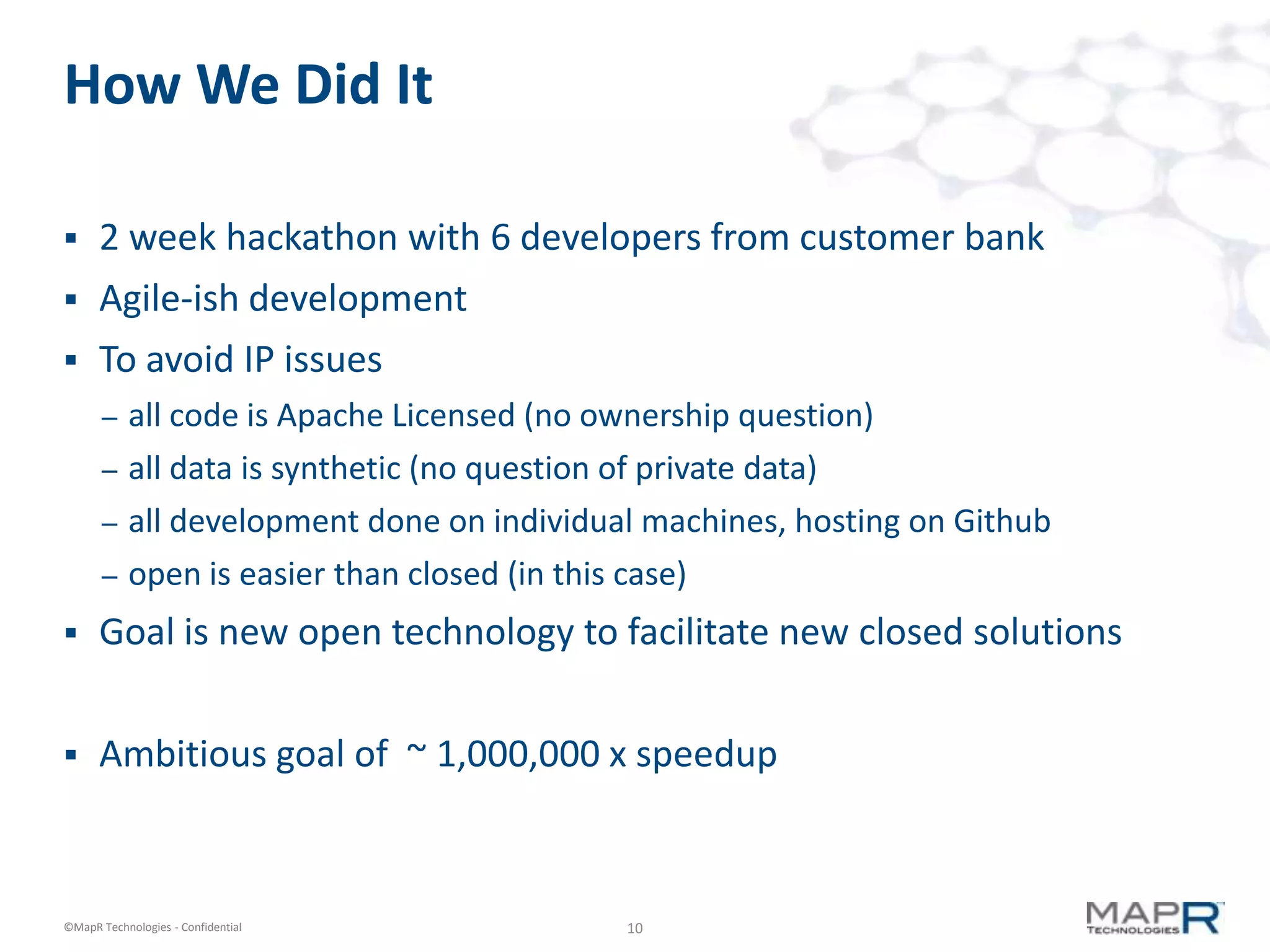 10©MapR Technologies - Confidential
How We Did It
 2 week hackathon with 6 developers from customer bank
 Agile-ish development
 To avoid IP issues
– all code is Apache Licensed (no ownership question)
– all data is synthetic (no question of private data)
– all development done on individual machines, hosting on Github
– open is easier than closed (in this case)
 Goal is new open technology to facilitate new closed solutions
 Ambitious goal of ~ 1,000,000 x speedup
 