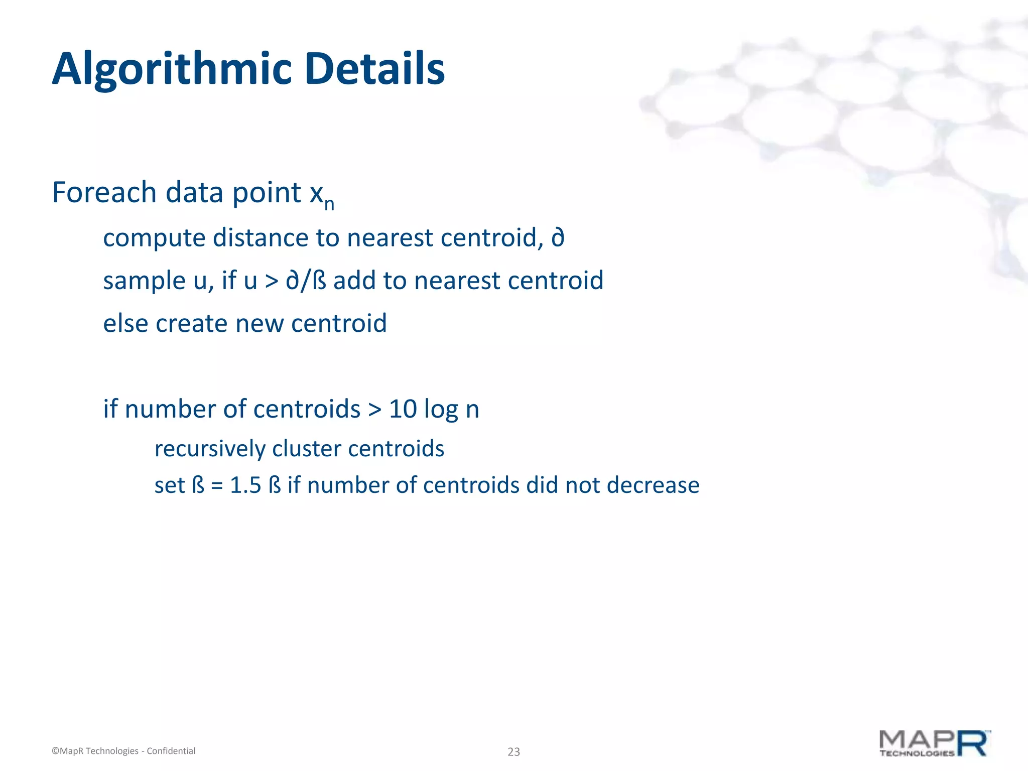 23©MapR Technologies - Confidential
Algorithmic Details
Foreach data point xn
compute distance to nearest centroid, ∂
sample u, if u > ∂/ß add to nearest centroid
else create new centroid
if number of centroids > 10 log n
recursively cluster centroids
set ß = 1.5 ß if number of centroids did not decrease
 