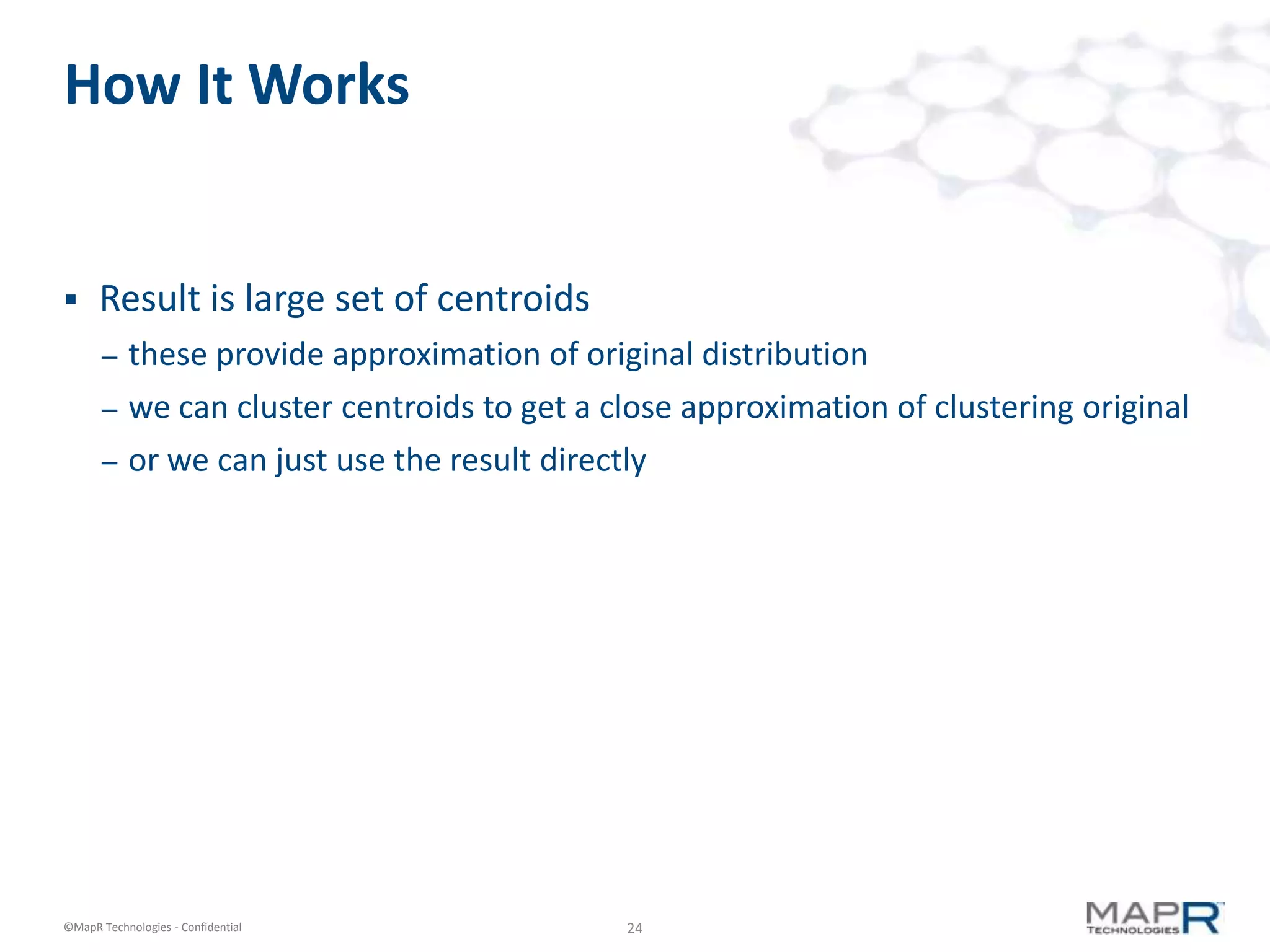24©MapR Technologies - Confidential
How It Works
 Result is large set of centroids
– these provide approximation of original distribution
– we can cluster centroids to get a close approximation of clustering original
– or we can just use the result directly
 