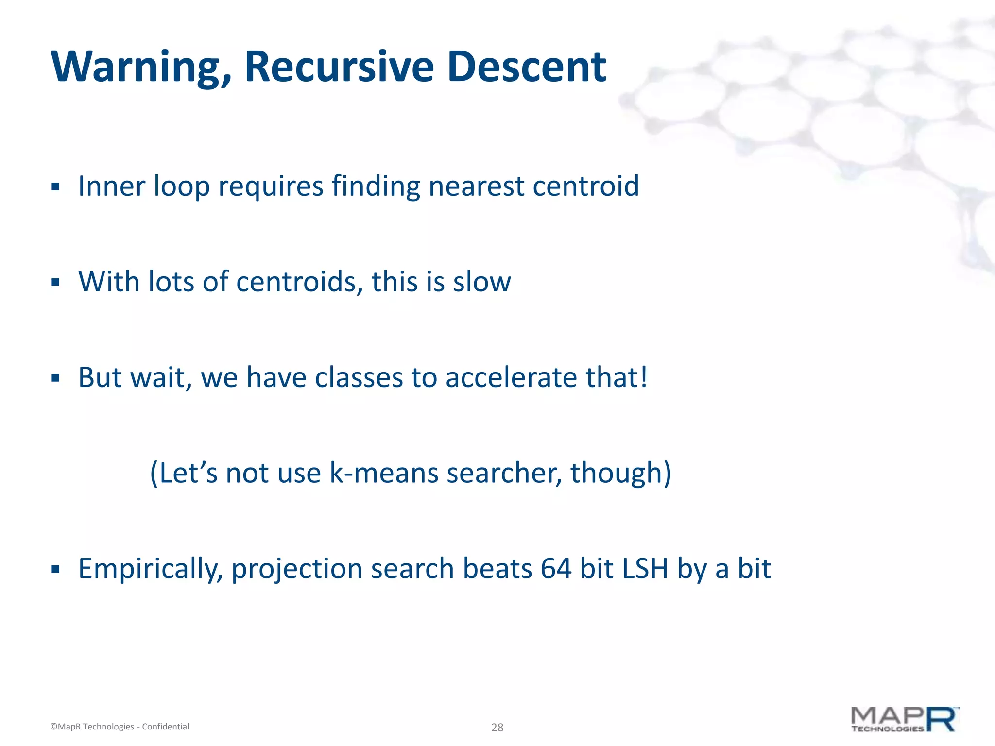 28©MapR Technologies - Confidential
Warning, Recursive Descent
 Inner loop requires finding nearest centroid
 With lots of centroids, this is slow
 But wait, we have classes to accelerate that!
(Let’s not use k-means searcher, though)
 Empirically, projection search beats 64 bit LSH by a bit
 