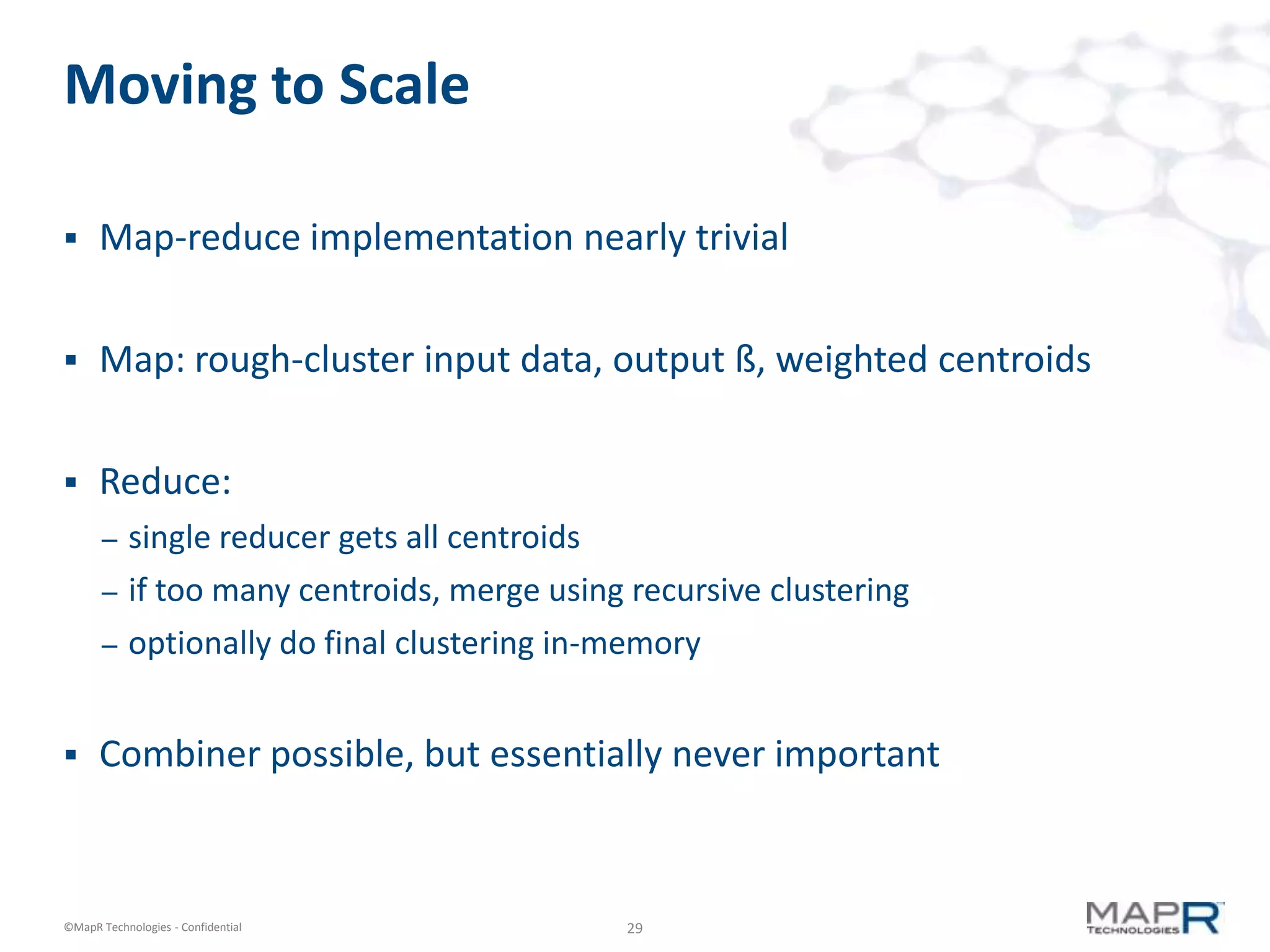 29©MapR Technologies - Confidential
Moving to Scale
 Map-reduce implementation nearly trivial
 Map: rough-cluster input data, output ß, weighted centroids
 Reduce:
– single reducer gets all centroids
– if too many centroids, merge using recursive clustering
– optionally do final clustering in-memory
 Combiner possible, but essentially never important
 