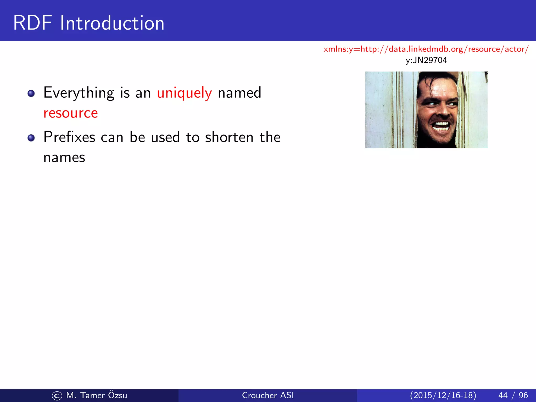 RDF Introduction
Everything is an uniquely named
resource
Preﬁxes can be used to shorten the
names
xmlns:y=http://data.linkedmdb.org/resource/actor/
y:JN29704
© M. Tamer ¨Ozsu Croucher ASI (2015/12/16-18) 44 / 96
 
