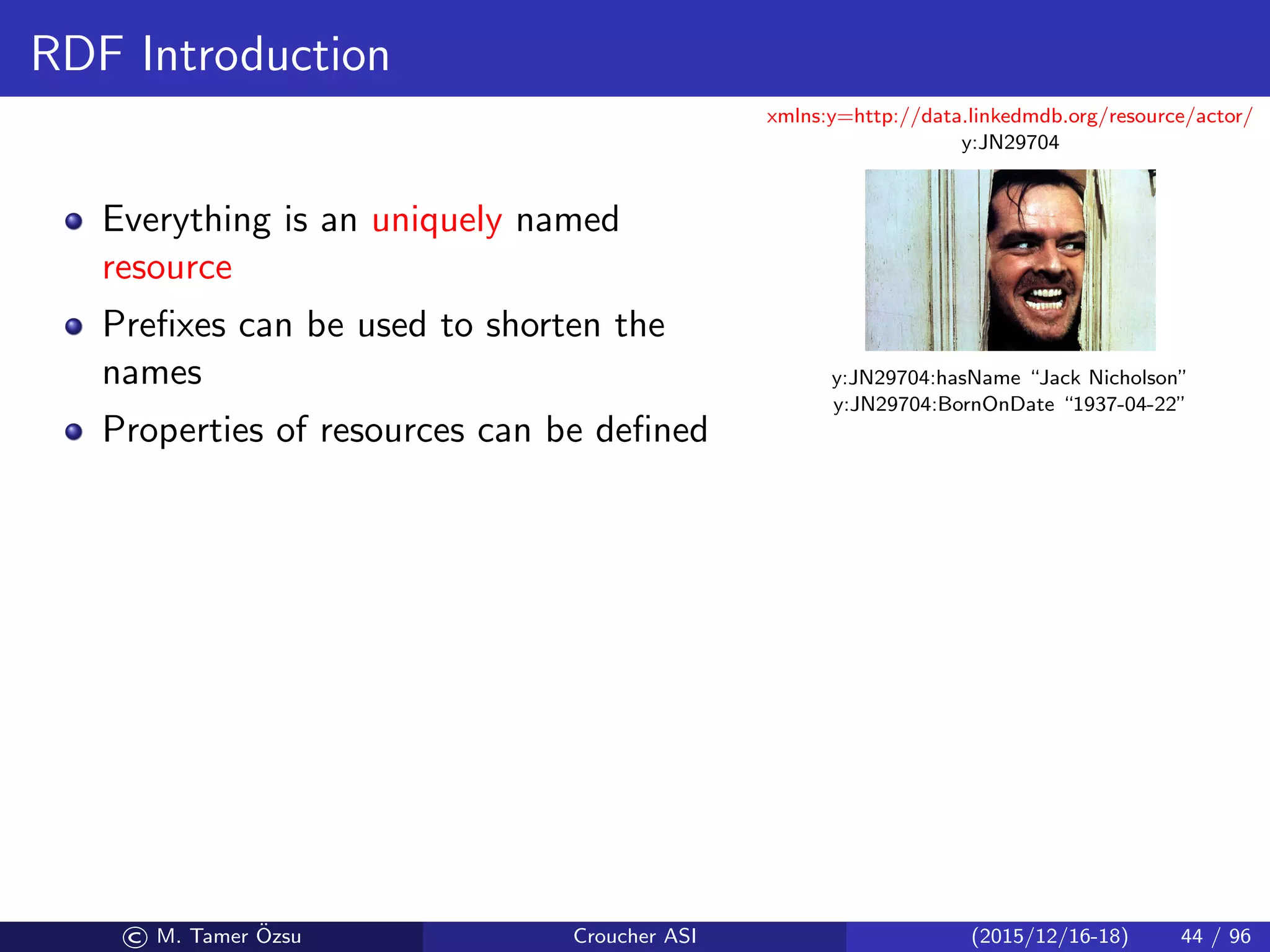 RDF Introduction
Everything is an uniquely named
resource
Preﬁxes can be used to shorten the
names
Properties of resources can be deﬁned
xmlns:y=http://data.linkedmdb.org/resource/actor/
y:JN29704
y:JN29704:hasName “Jack Nicholson”
y:JN29704:BornOnDate “1937-04-22”
© M. Tamer ¨Ozsu Croucher ASI (2015/12/16-18) 44 / 96
 