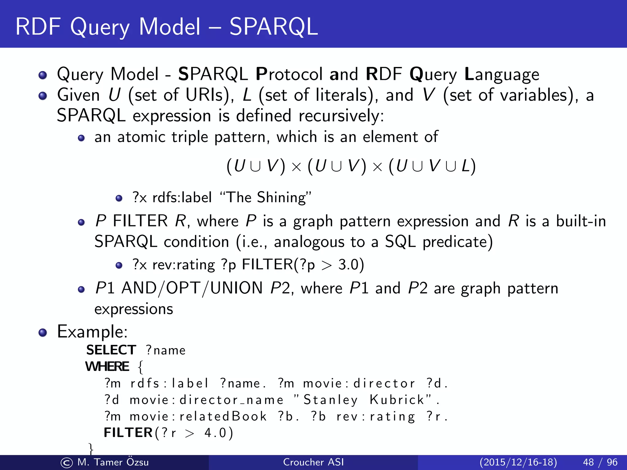 RDF Query Model – SPARQL
Query Model - SPARQL Protocol and RDF Query Language
Given U (set of URIs), L (set of literals), and V (set of variables), a
SPARQL expression is deﬁned recursively:
an atomic triple pattern, which is an element of
(U ∪ V ) × (U ∪ V ) × (U ∪ V ∪ L)
?x rdfs:label “The Shining”
P FILTER R, where P is a graph pattern expression and R is a built-in
SPARQL condition (i.e., analogous to a SQL predicate)
?x rev:rating ?p FILTER(?p  3.0)
P1 AND/OPT/UNION P2, where P1 and P2 are graph pattern
expressions
Example:
SELECT ?name
WHERE {
?m r d f s : l a b e l ?name . ?m movie : d i r e c t o r ?d .
?d movie : director name ” Stanley Kubrick ” .
?m movie : relatedBook ?b . ?b rev : r a t i n g ? r .
FILTER(? r  4.0)
}
© M. Tamer ¨Ozsu Croucher ASI (2015/12/16-18) 48 / 96
 