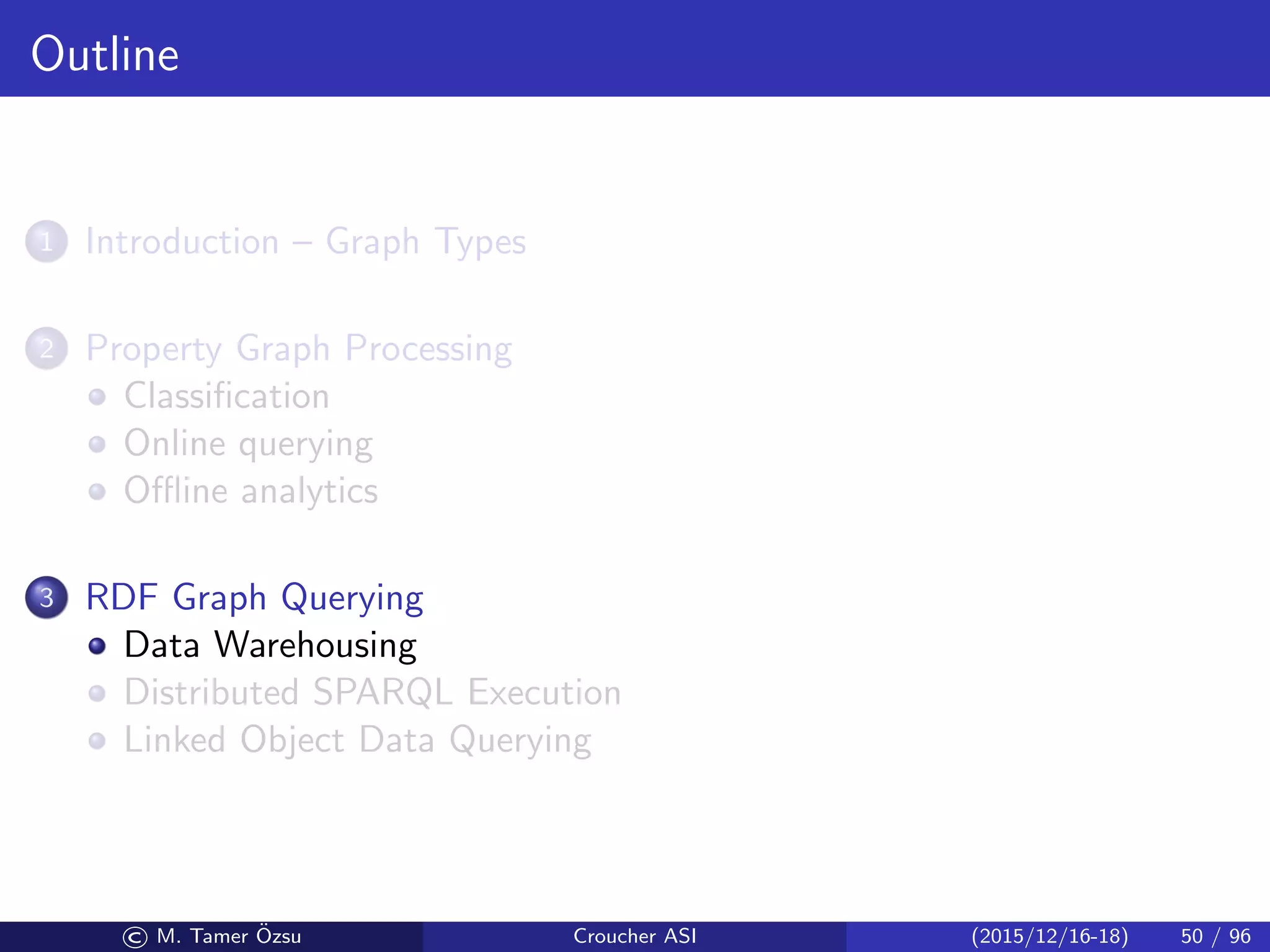 Outline
1 Introduction – Graph Types
2 Property Graph Processing
Classiﬁcation
Online querying
Oﬄine analytics
3 RDF Graph Querying
Data Warehousing
Distributed SPARQL Execution
Linked Object Data Querying
© M. Tamer ¨Ozsu Croucher ASI (2015/12/16-18) 50 / 96
 