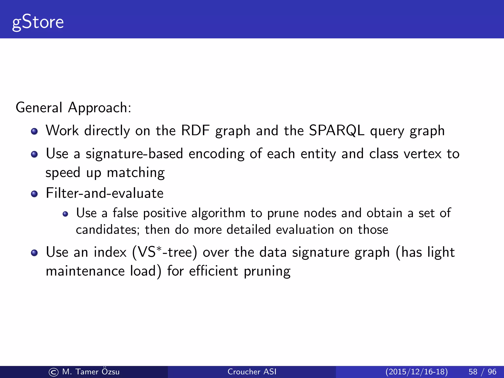 gStore
General Approach:
Work directly on the RDF graph and the SPARQL query graph
Use a signature-based encoding of each entity and class vertex to
speed up matching
Filter-and-evaluate
Use a false positive algorithm to prune nodes and obtain a set of
candidates; then do more detailed evaluation on those
Use an index (VS∗-tree) over the data signature graph (has light
maintenance load) for eﬃcient pruning
© M. Tamer ¨Ozsu Croucher ASI (2015/12/16-18) 58 / 96
 