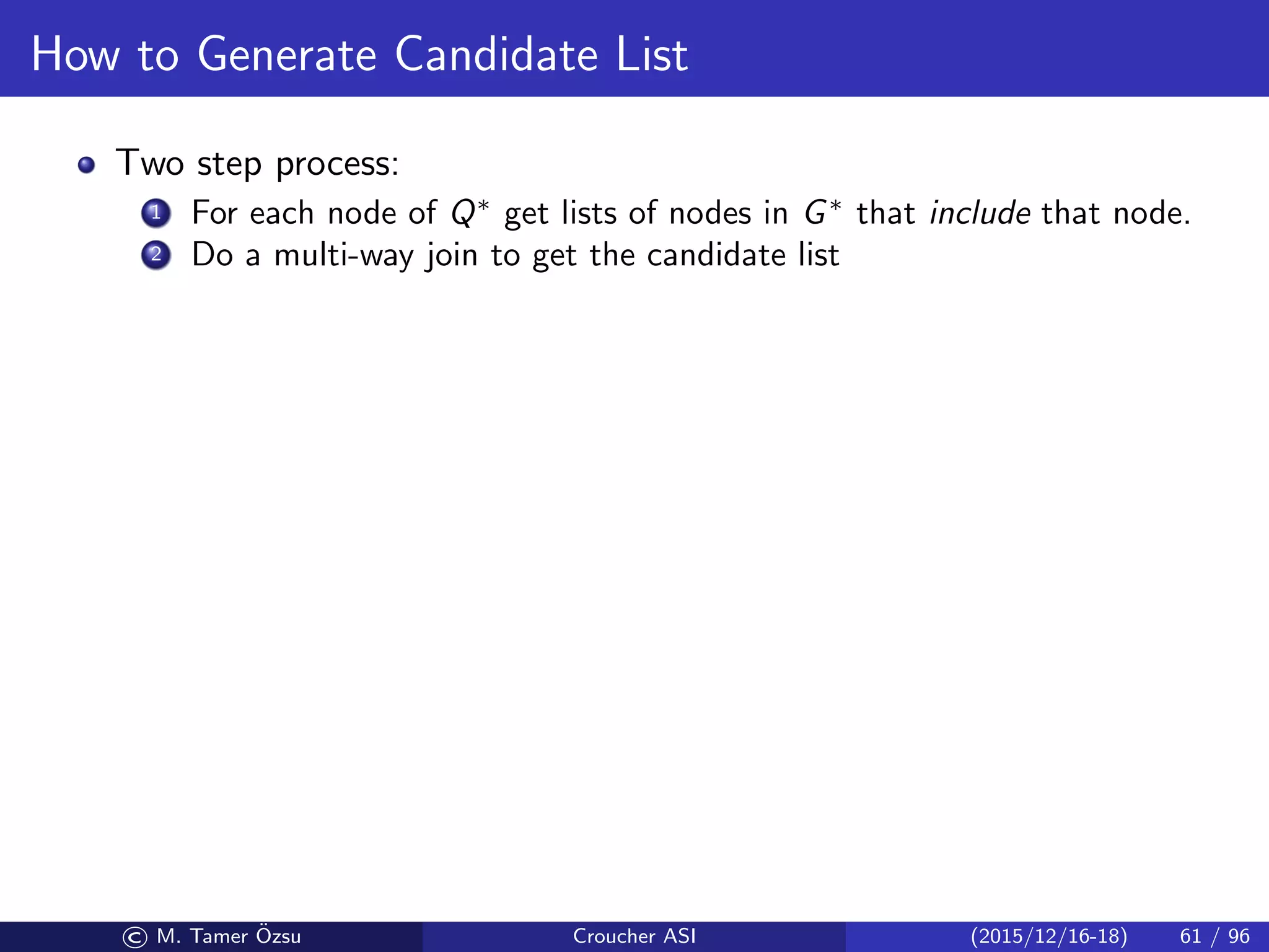 How to Generate Candidate List
Two step process:
1 For each node of Q∗
get lists of nodes in G∗
that include that node.
2 Do a multi-way join to get the candidate list
© M. Tamer ¨Ozsu Croucher ASI (2015/12/16-18) 61 / 96
 