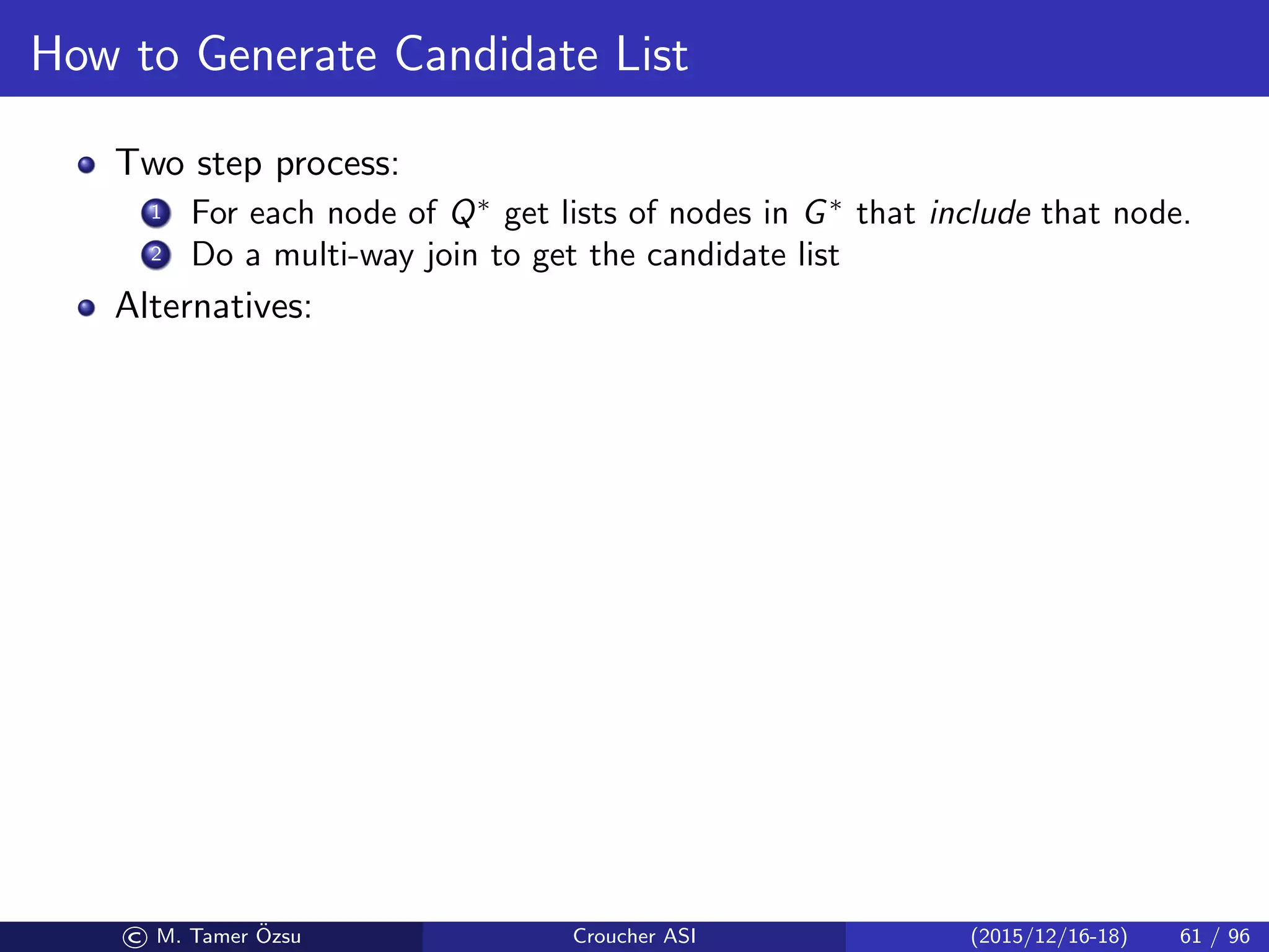 How to Generate Candidate List
Two step process:
1 For each node of Q∗
get lists of nodes in G∗
that include that node.
2 Do a multi-way join to get the candidate list
Alternatives:
© M. Tamer ¨Ozsu Croucher ASI (2015/12/16-18) 61 / 96
 