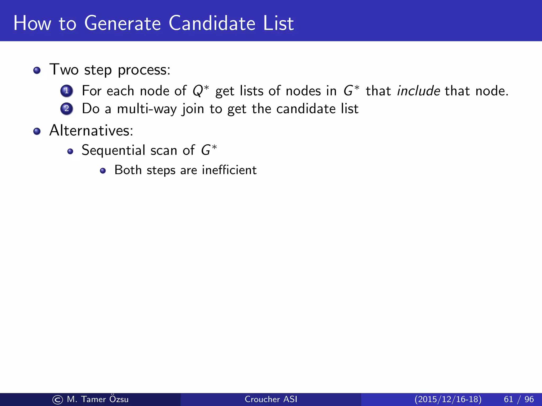 How to Generate Candidate List
Two step process:
1 For each node of Q∗
get lists of nodes in G∗
that include that node.
2 Do a multi-way join to get the candidate list
Alternatives:
Sequential scan of G∗
Both steps are ineﬃcient
© M. Tamer ¨Ozsu Croucher ASI (2015/12/16-18) 61 / 96
 