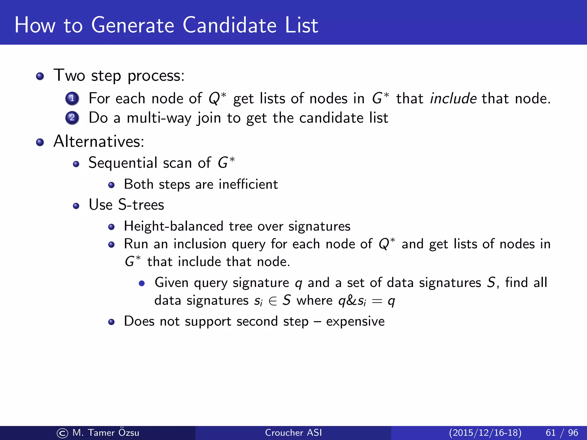 How to Generate Candidate List
Two step process:
1 For each node of Q∗
get lists of nodes in G∗
that include that node.
2 Do a multi-way join to get the candidate list
Alternatives:
Sequential scan of G∗
Both steps are ineﬃcient
Use S-trees
Height-balanced tree over signatures
Run an inclusion query for each node of Q∗
and get lists of nodes in
G∗
that include that node.
• Given query signature q and a set of data signatures S, ﬁnd all
data signatures si ∈ S where qsi = q
Does not support second step – expensive
© M. Tamer ¨Ozsu Croucher ASI (2015/12/16-18) 61 / 96
 