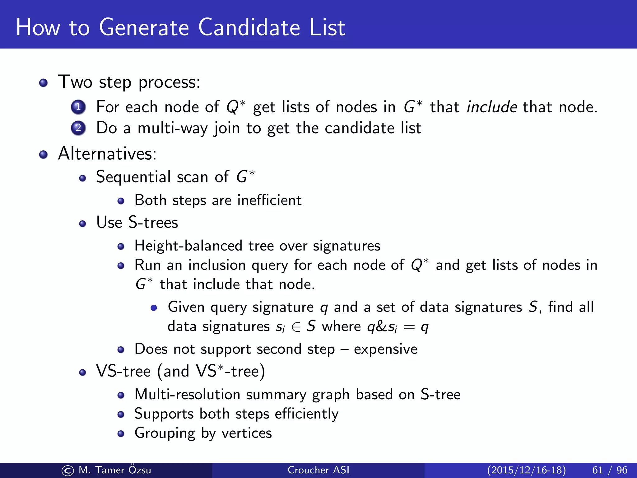 How to Generate Candidate List
Two step process:
1 For each node of Q∗
get lists of nodes in G∗
that include that node.
2 Do a multi-way join to get the candidate list
Alternatives:
Sequential scan of G∗
Both steps are ineﬃcient
Use S-trees
Height-balanced tree over signatures
Run an inclusion query for each node of Q∗
and get lists of nodes in
G∗
that include that node.
• Given query signature q and a set of data signatures S, ﬁnd all
data signatures si ∈ S where qsi = q
Does not support second step – expensive
VS-tree (and VS∗
-tree)
Multi-resolution summary graph based on S-tree
Supports both steps eﬃciently
Grouping by vertices
© M. Tamer ¨Ozsu Croucher ASI (2015/12/16-18) 61 / 96
 
