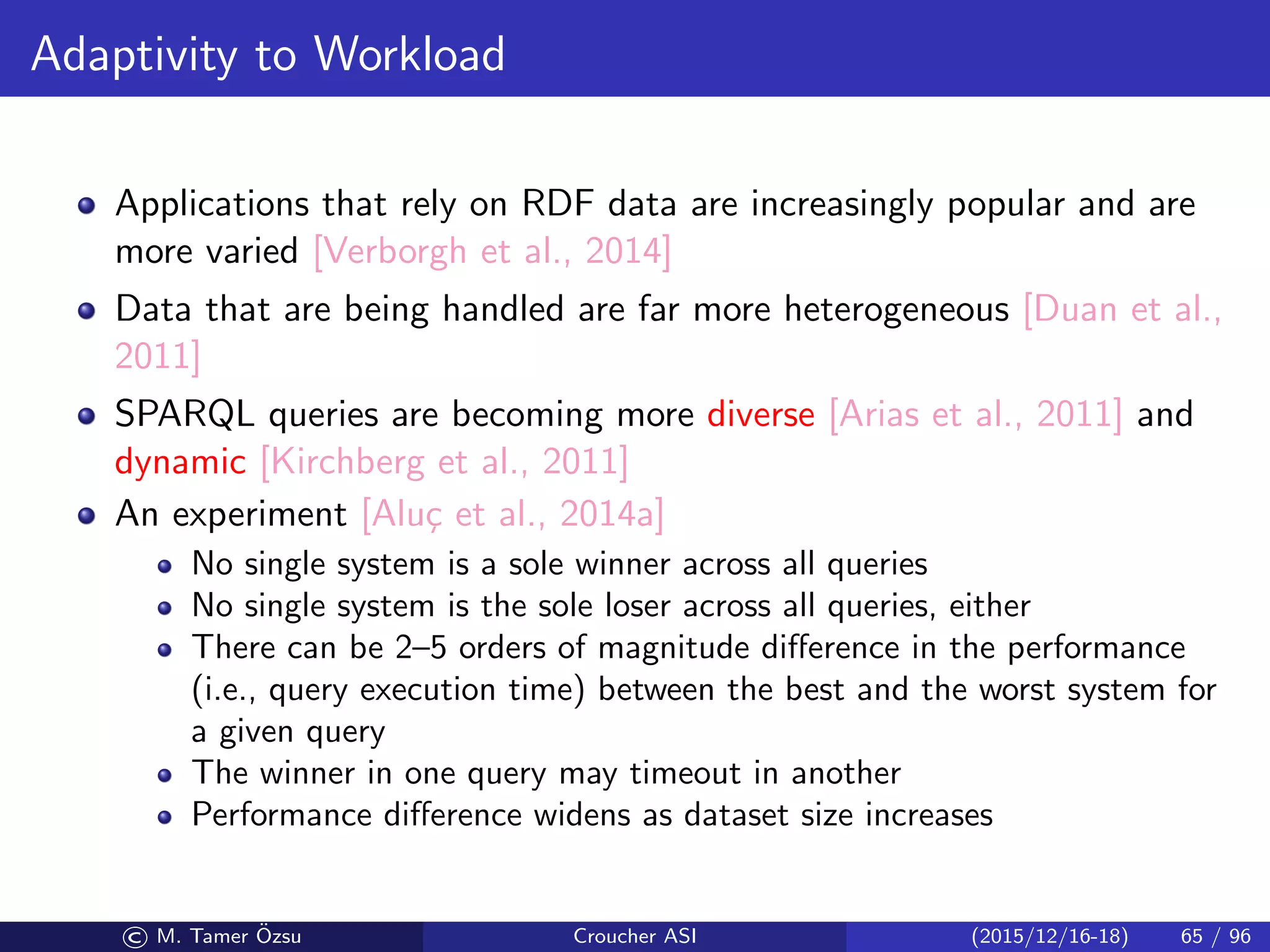 Adaptivity to Workload
Applications that rely on RDF data are increasingly popular and are
more varied [Verborgh et al., 2014]
Data that are being handled are far more heterogeneous [Duan et al.,
2011]
SPARQL queries are becoming more diverse [Arias et al., 2011] and
dynamic [Kirchberg et al., 2011]
An experiment [Alu¸c et al., 2014a]
No single system is a sole winner across all queries
No single system is the sole loser across all queries, either
There can be 2–5 orders of magnitude diﬀerence in the performance
(i.e., query execution time) between the best and the worst system for
a given query
The winner in one query may timeout in another
Performance diﬀerence widens as dataset size increases
© M. Tamer ¨Ozsu Croucher ASI (2015/12/16-18) 65 / 96
 