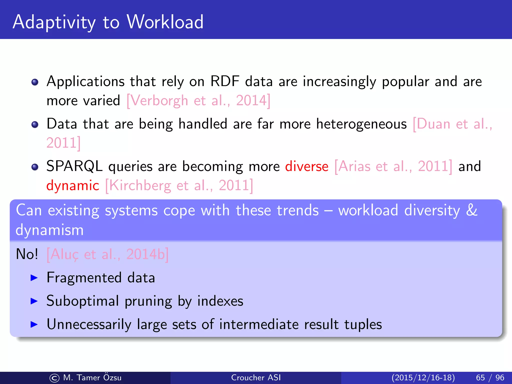 Adaptivity to Workload
Applications that rely on RDF data are increasingly popular and are
more varied [Verborgh et al., 2014]
Data that are being handled are far more heterogeneous [Duan et al.,
2011]
SPARQL queries are becoming more diverse [Arias et al., 2011] and
dynamic [Kirchberg et al., 2011]
An experiment [Alu¸c et al., 2014a]
No single system is a sole winner across all queries
No single system is the sole loser across all queries, either
There can be 2–5 orders of magnitude diﬀerence in the performance
(i.e., query execution time) between the best and the worst system for
a given query
The winner in one query may timeout in another
Performance diﬀerence widens as dataset size increases
Can existing systems cope with these trends – workload diversity 
dynamism
No! [Alu¸c et al., 2014b]
Fragmented data
Suboptimal pruning by indexes
Unnecessarily large sets of intermediate result tuples
© M. Tamer ¨Ozsu Croucher ASI (2015/12/16-18) 65 / 96
 