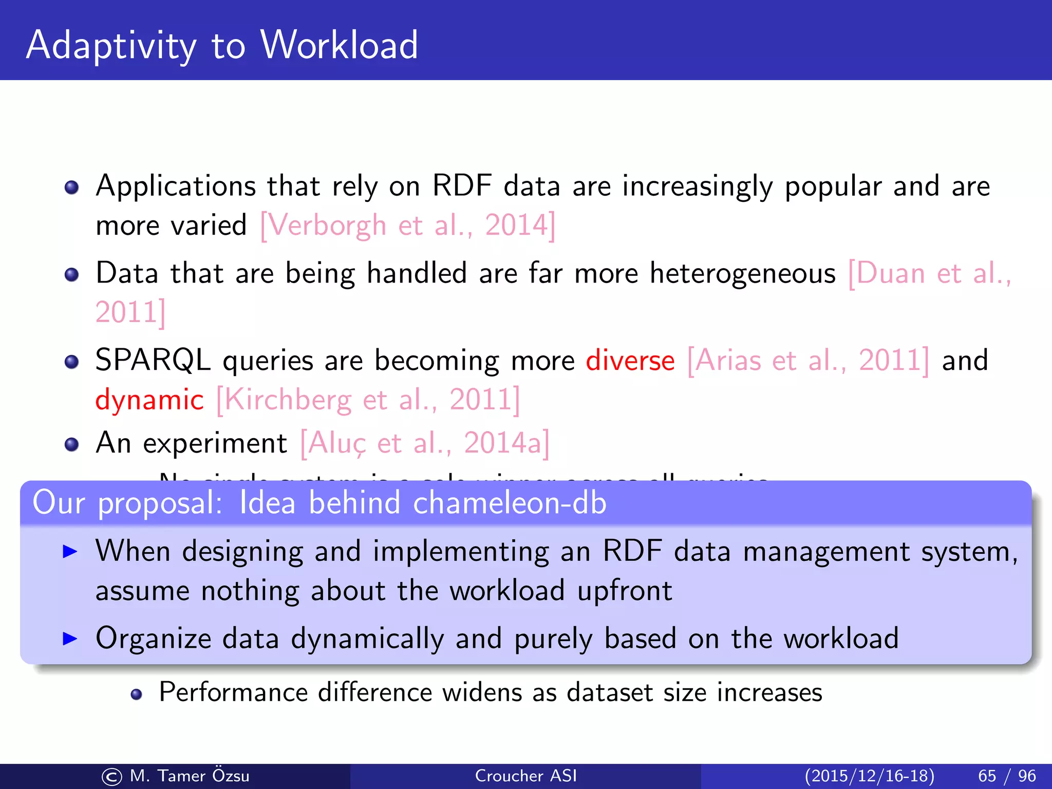 Adaptivity to Workload
Applications that rely on RDF data are increasingly popular and are
more varied [Verborgh et al., 2014]
Data that are being handled are far more heterogeneous [Duan et al.,
2011]
SPARQL queries are becoming more diverse [Arias et al., 2011] and
dynamic [Kirchberg et al., 2011]
An experiment [Alu¸c et al., 2014a]
No single system is a sole winner across all queries
No single system is the sole loser across all queries, either
There can be 2–5 orders of magnitude diﬀerence in the performance
(i.e., query execution time) between the best and the worst system for
a given query
The winner in one query may timeout in another
Performance diﬀerence widens as dataset size increases
Our proposal: Idea behind chameleon-db
When designing and implementing an RDF data management system,
assume nothing about the workload upfront
Organize data dynamically and purely based on the workload
© M. Tamer ¨Ozsu Croucher ASI (2015/12/16-18) 65 / 96
 