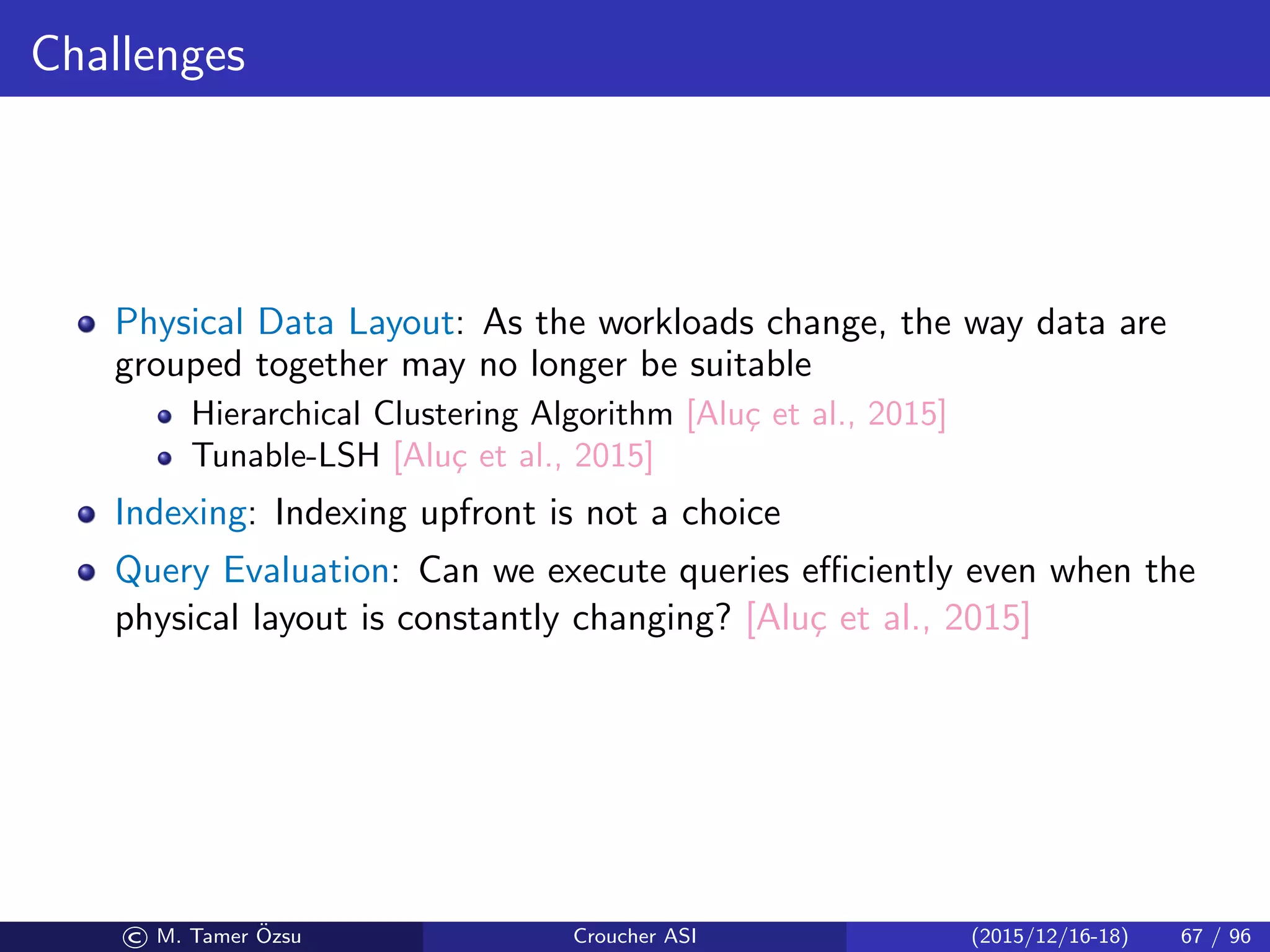 Challenges
Physical Data Layout: As the workloads change, the way data are
grouped together may no longer be suitable
Hierarchical Clustering Algorithm [Alu¸c et al., 2015]
Tunable-LSH [Alu¸c et al., 2015]
Indexing: Indexing upfront is not a choice
Query Evaluation: Can we execute queries eﬃciently even when the
physical layout is constantly changing? [Alu¸c et al., 2015]
© M. Tamer ¨Ozsu Croucher ASI (2015/12/16-18) 67 / 96
 