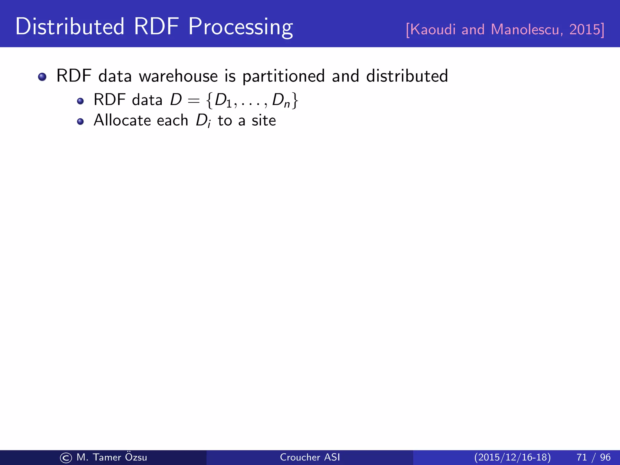 Distributed RDF Processing [Kaoudi and Manolescu, 2015]
RDF data warehouse is partitioned and distributed
RDF data D = {D1, . . . , Dn}
Allocate each Di to a site
© M. Tamer ¨Ozsu Croucher ASI (2015/12/16-18) 71 / 96
 