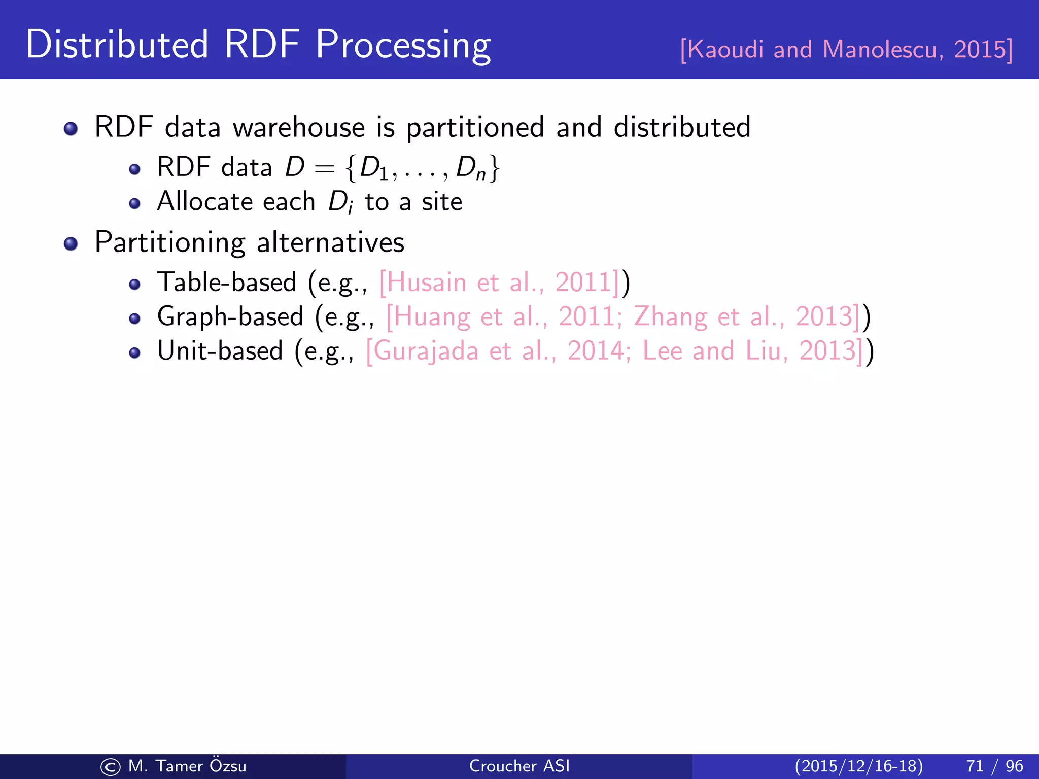 Distributed RDF Processing [Kaoudi and Manolescu, 2015]
RDF data warehouse is partitioned and distributed
RDF data D = {D1, . . . , Dn}
Allocate each Di to a site
Partitioning alternatives
Table-based (e.g., [Husain et al., 2011])
Graph-based (e.g., [Huang et al., 2011; Zhang et al., 2013])
Unit-based (e.g., [Gurajada et al., 2014; Lee and Liu, 2013])
© M. Tamer ¨Ozsu Croucher ASI (2015/12/16-18) 71 / 96
 