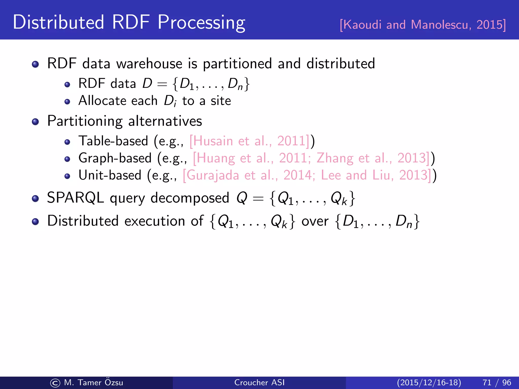 Distributed RDF Processing [Kaoudi and Manolescu, 2015]
RDF data warehouse is partitioned and distributed
RDF data D = {D1, . . . , Dn}
Allocate each Di to a site
Partitioning alternatives
Table-based (e.g., [Husain et al., 2011])
Graph-based (e.g., [Huang et al., 2011; Zhang et al., 2013])
Unit-based (e.g., [Gurajada et al., 2014; Lee and Liu, 2013])
SPARQL query decomposed Q = {Q1, . . . , Qk}
Distributed execution of {Q1, . . . , Qk} over {D1, . . . , Dn}
© M. Tamer ¨Ozsu Croucher ASI (2015/12/16-18) 71 / 96
 