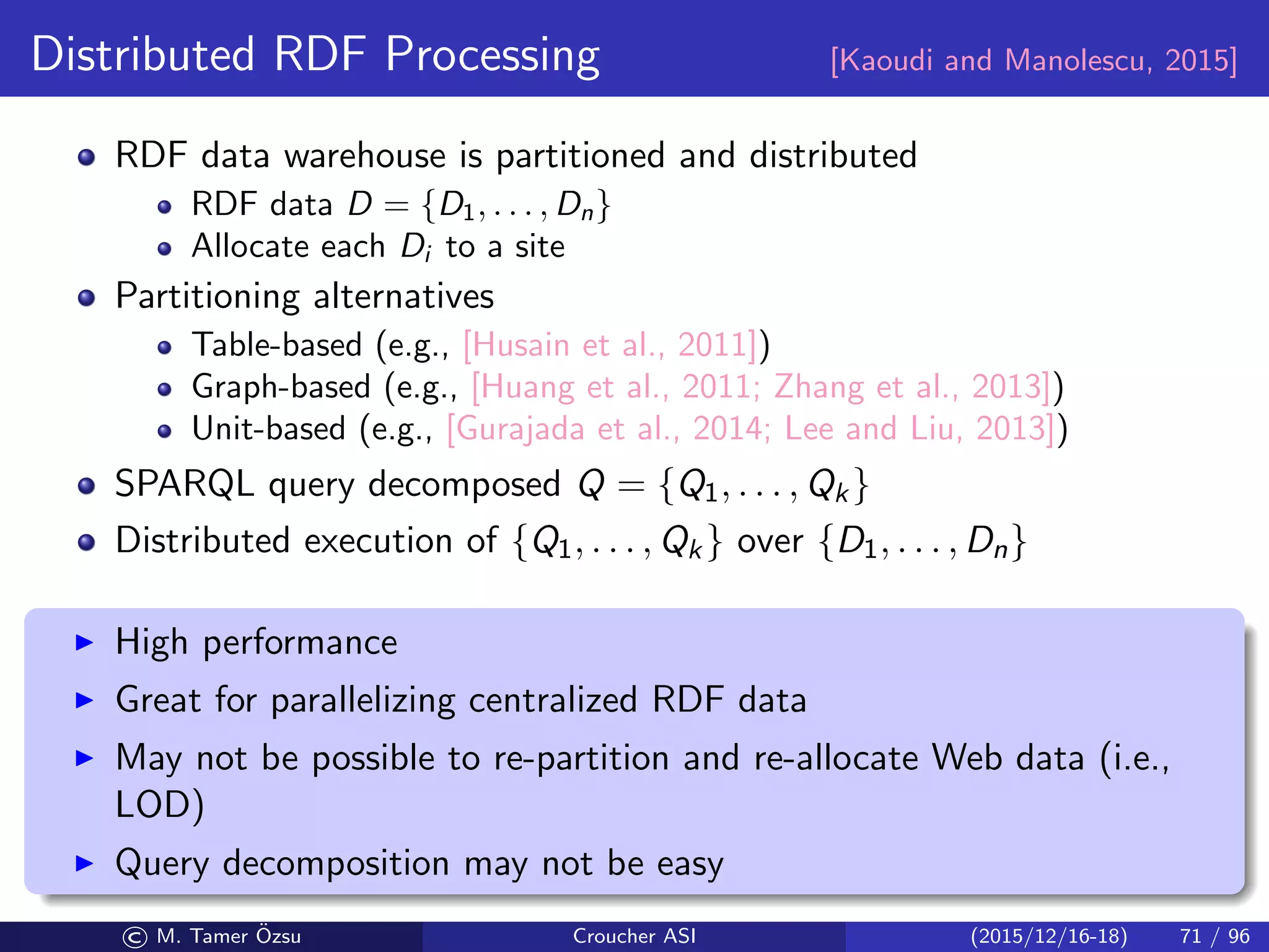 Distributed RDF Processing [Kaoudi and Manolescu, 2015]
RDF data warehouse is partitioned and distributed
RDF data D = {D1, . . . , Dn}
Allocate each Di to a site
Partitioning alternatives
Table-based (e.g., [Husain et al., 2011])
Graph-based (e.g., [Huang et al., 2011; Zhang et al., 2013])
Unit-based (e.g., [Gurajada et al., 2014; Lee and Liu, 2013])
SPARQL query decomposed Q = {Q1, . . . , Qk}
Distributed execution of {Q1, . . . , Qk} over {D1, . . . , Dn}
High performance
Great for parallelizing centralized RDF data
May not be possible to re-partition and re-allocate Web data (i.e.,
LOD)
Query decomposition may not be easy
© M. Tamer ¨Ozsu Croucher ASI (2015/12/16-18) 71 / 96
 