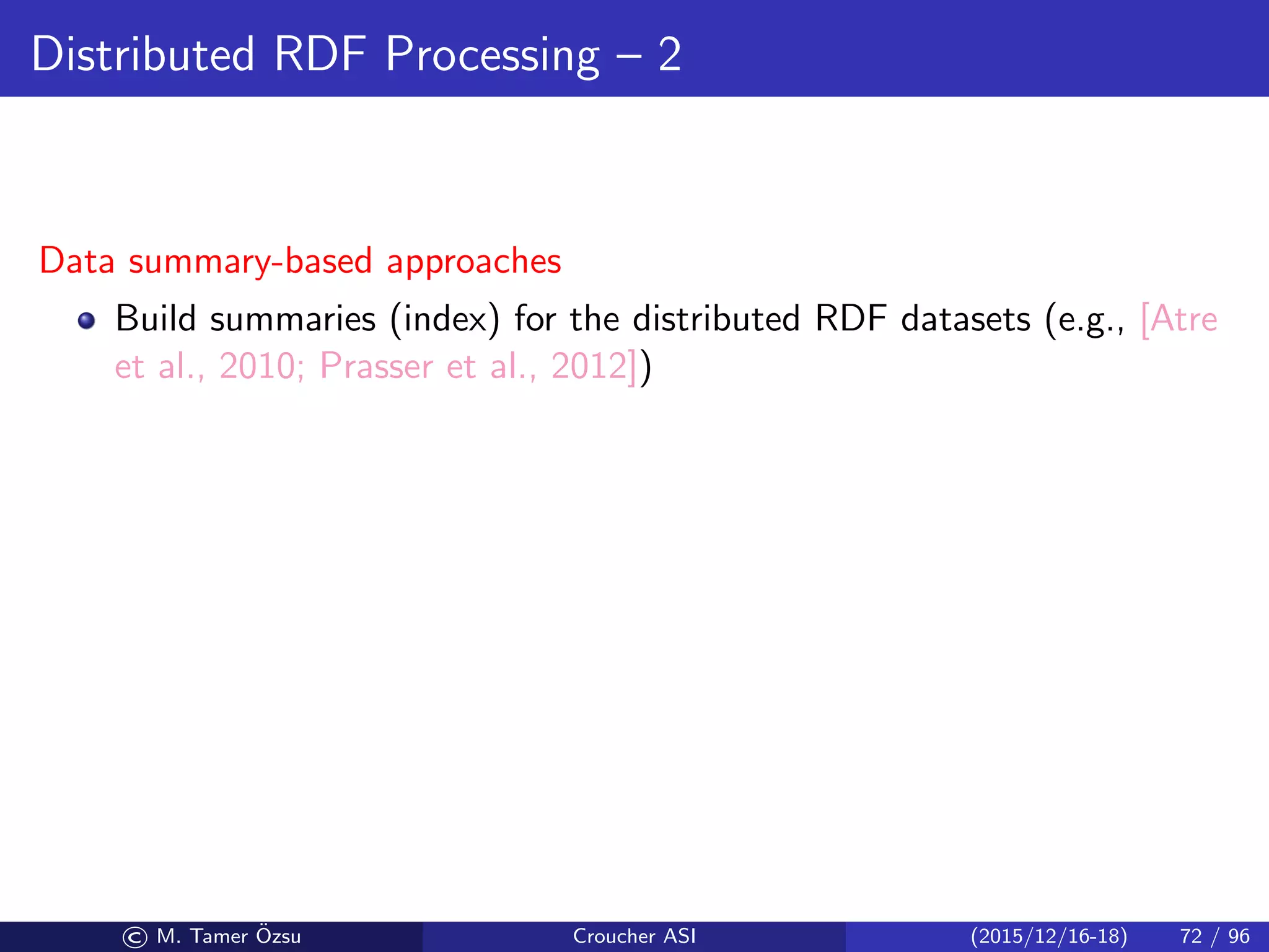 Distributed RDF Processing – 2
Data summary-based approaches
Build summaries (index) for the distributed RDF datasets (e.g., [Atre
et al., 2010; Prasser et al., 2012])
© M. Tamer ¨Ozsu Croucher ASI (2015/12/16-18) 72 / 96
 