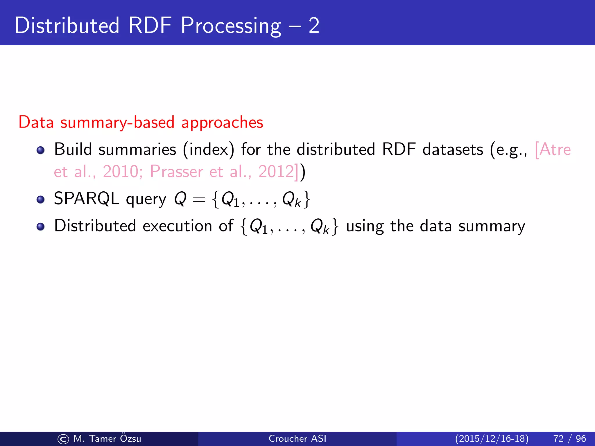 Distributed RDF Processing – 2
Data summary-based approaches
Build summaries (index) for the distributed RDF datasets (e.g., [Atre
et al., 2010; Prasser et al., 2012])
SPARQL query Q = {Q1, . . . , Qk}
Distributed execution of {Q1, . . . , Qk} using the data summary
© M. Tamer ¨Ozsu Croucher ASI (2015/12/16-18) 72 / 96
 