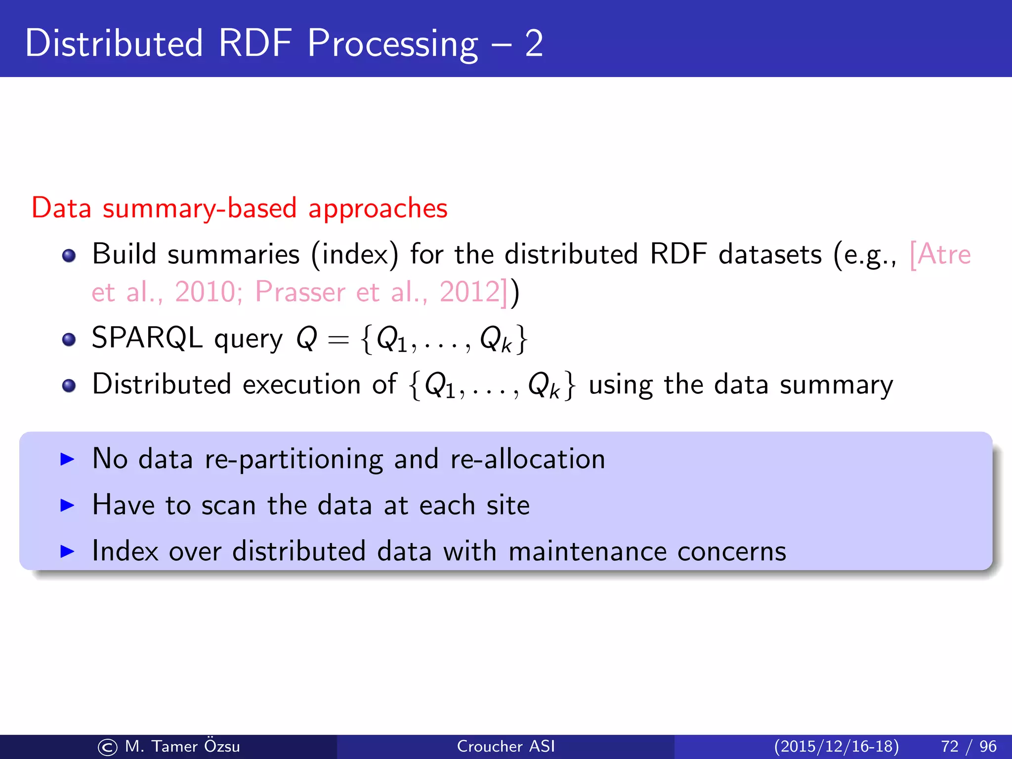 Distributed RDF Processing – 2
Data summary-based approaches
Build summaries (index) for the distributed RDF datasets (e.g., [Atre
et al., 2010; Prasser et al., 2012])
SPARQL query Q = {Q1, . . . , Qk}
Distributed execution of {Q1, . . . , Qk} using the data summary
No data re-partitioning and re-allocation
Have to scan the data at each site
Index over distributed data with maintenance concerns
© M. Tamer ¨Ozsu Croucher ASI (2015/12/16-18) 72 / 96
 