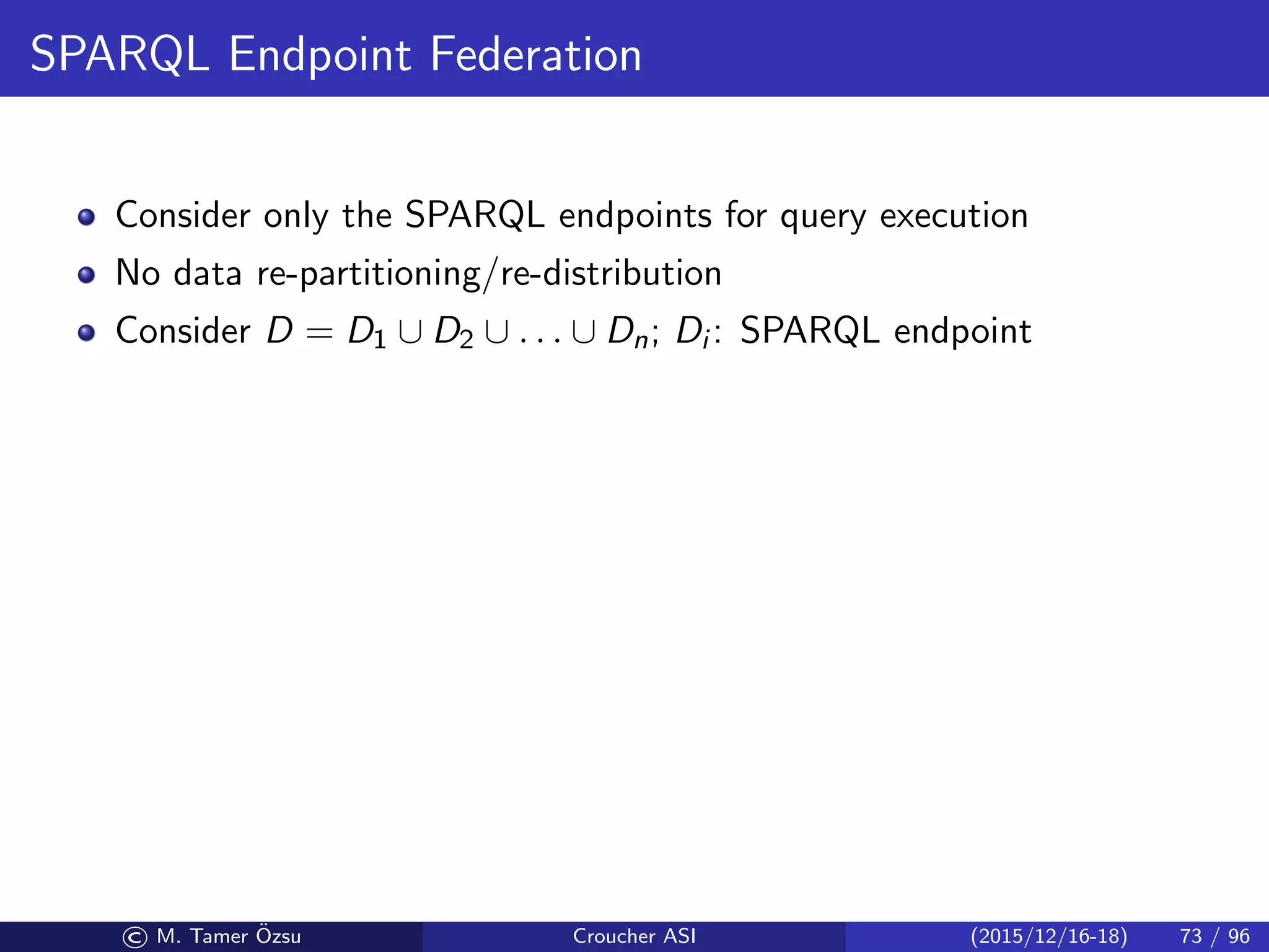 SPARQL Endpoint Federation
Consider only the SPARQL endpoints for query execution
No data re-partitioning/re-distribution
Consider D = D1 ∪ D2 ∪ . . . ∪ Dn; Di : SPARQL endpoint
© M. Tamer ¨Ozsu Croucher ASI (2015/12/16-18) 73 / 96
 