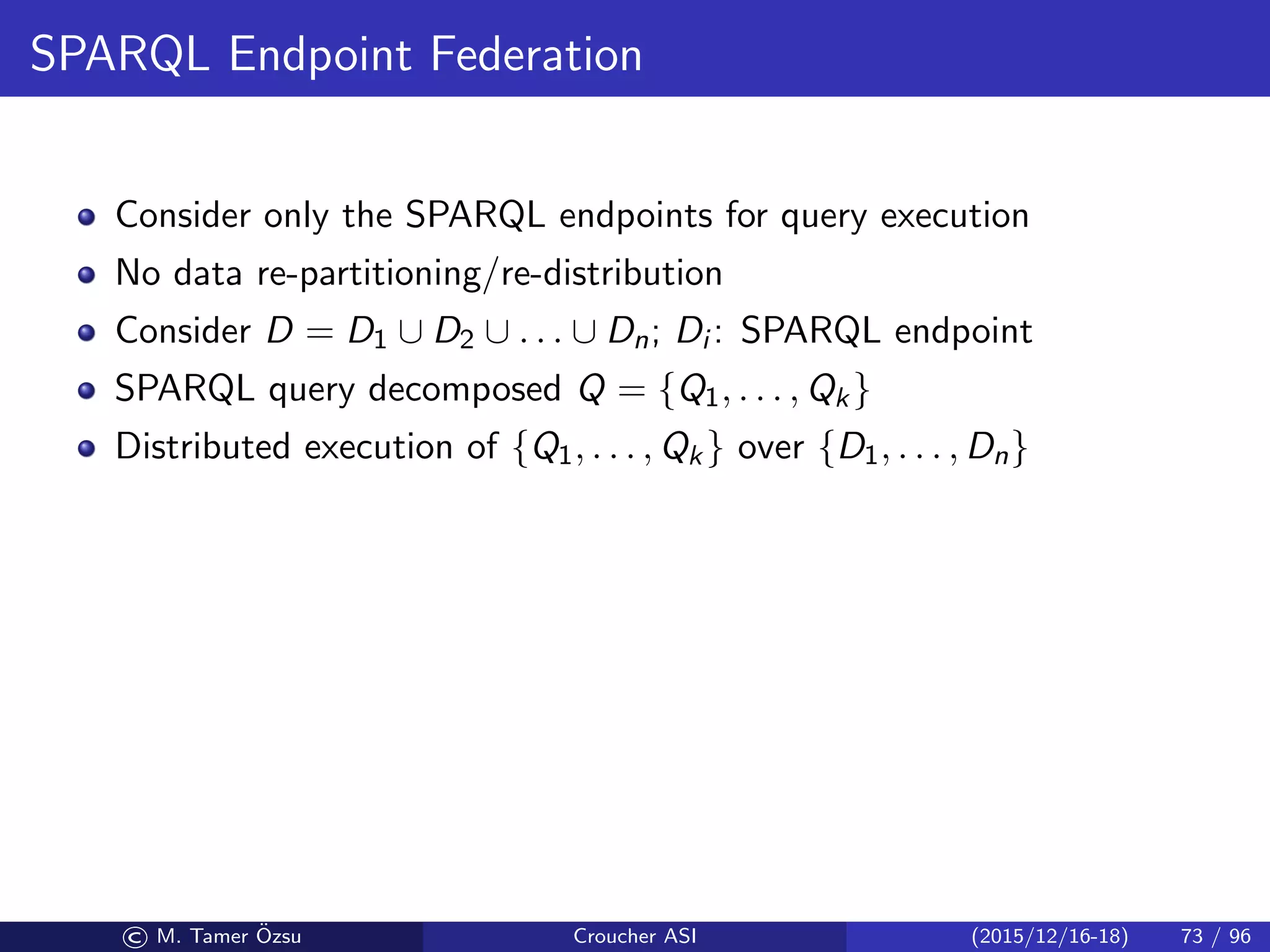 SPARQL Endpoint Federation
Consider only the SPARQL endpoints for query execution
No data re-partitioning/re-distribution
Consider D = D1 ∪ D2 ∪ . . . ∪ Dn; Di : SPARQL endpoint
SPARQL query decomposed Q = {Q1, . . . , Qk}
Distributed execution of {Q1, . . . , Qk} over {D1, . . . , Dn}
© M. Tamer ¨Ozsu Croucher ASI (2015/12/16-18) 73 / 96
 