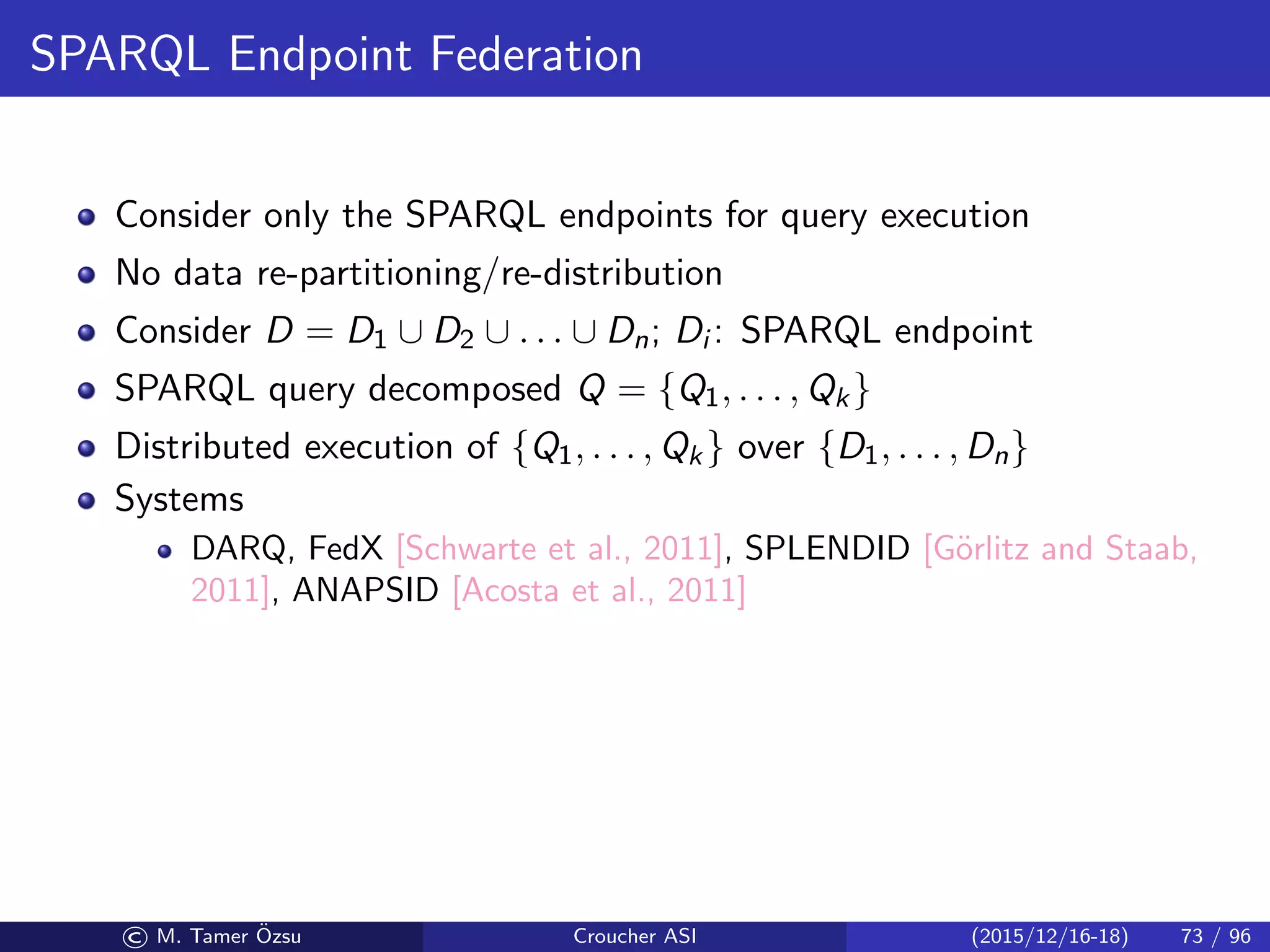 SPARQL Endpoint Federation
Consider only the SPARQL endpoints for query execution
No data re-partitioning/re-distribution
Consider D = D1 ∪ D2 ∪ . . . ∪ Dn; Di : SPARQL endpoint
SPARQL query decomposed Q = {Q1, . . . , Qk}
Distributed execution of {Q1, . . . , Qk} over {D1, . . . , Dn}
Systems
DARQ, FedX [Schwarte et al., 2011], SPLENDID [G¨orlitz and Staab,
2011], ANAPSID [Acosta et al., 2011]
© M. Tamer ¨Ozsu Croucher ASI (2015/12/16-18) 73 / 96
 