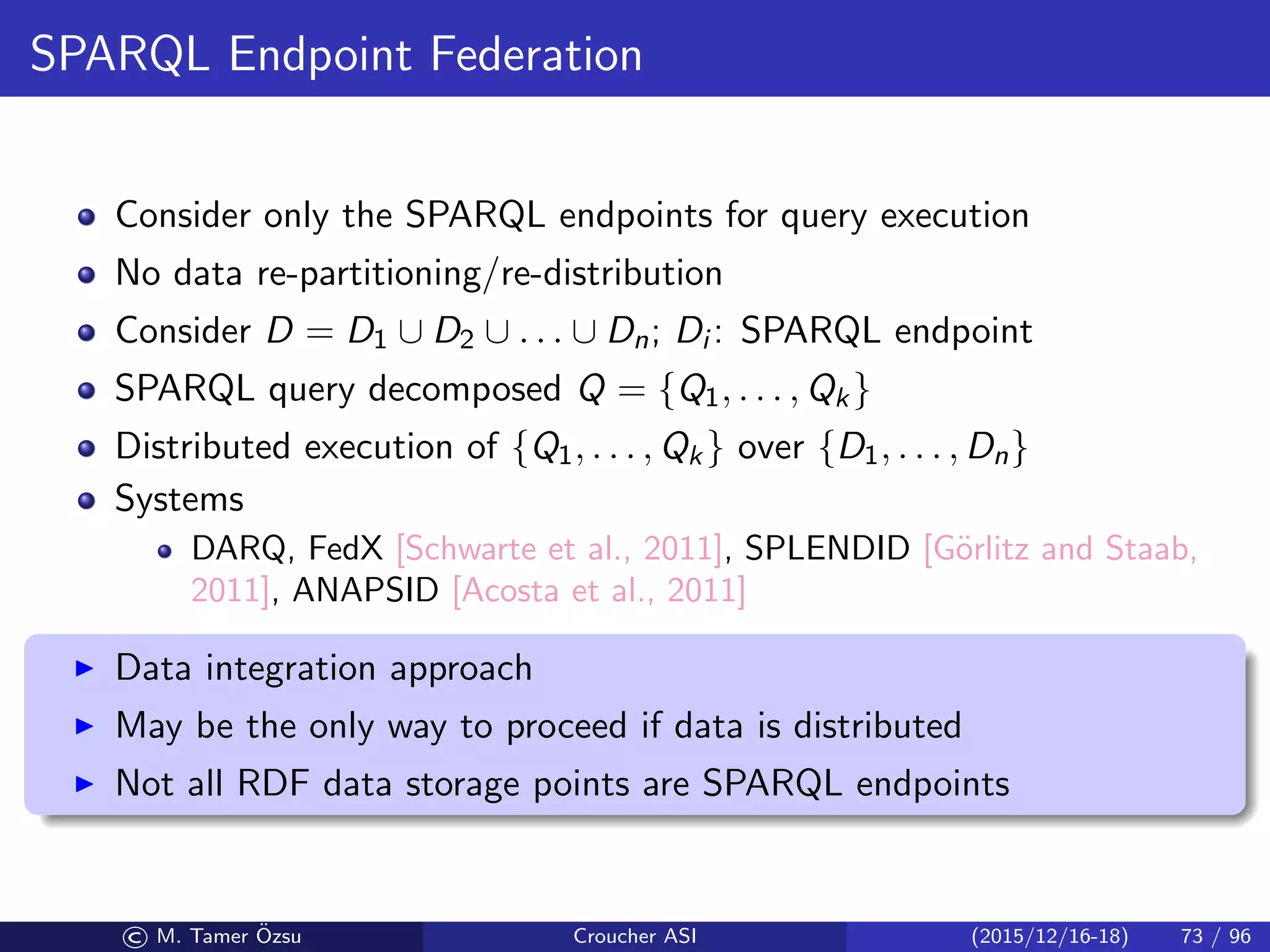 SPARQL Endpoint Federation
Consider only the SPARQL endpoints for query execution
No data re-partitioning/re-distribution
Consider D = D1 ∪ D2 ∪ . . . ∪ Dn; Di : SPARQL endpoint
SPARQL query decomposed Q = {Q1, . . . , Qk}
Distributed execution of {Q1, . . . , Qk} over {D1, . . . , Dn}
Systems
DARQ, FedX [Schwarte et al., 2011], SPLENDID [G¨orlitz and Staab,
2011], ANAPSID [Acosta et al., 2011]
Data integration approach
May be the only way to proceed if data is distributed
Not all RDF data storage points are SPARQL endpoints
© M. Tamer ¨Ozsu Croucher ASI (2015/12/16-18) 73 / 96
 