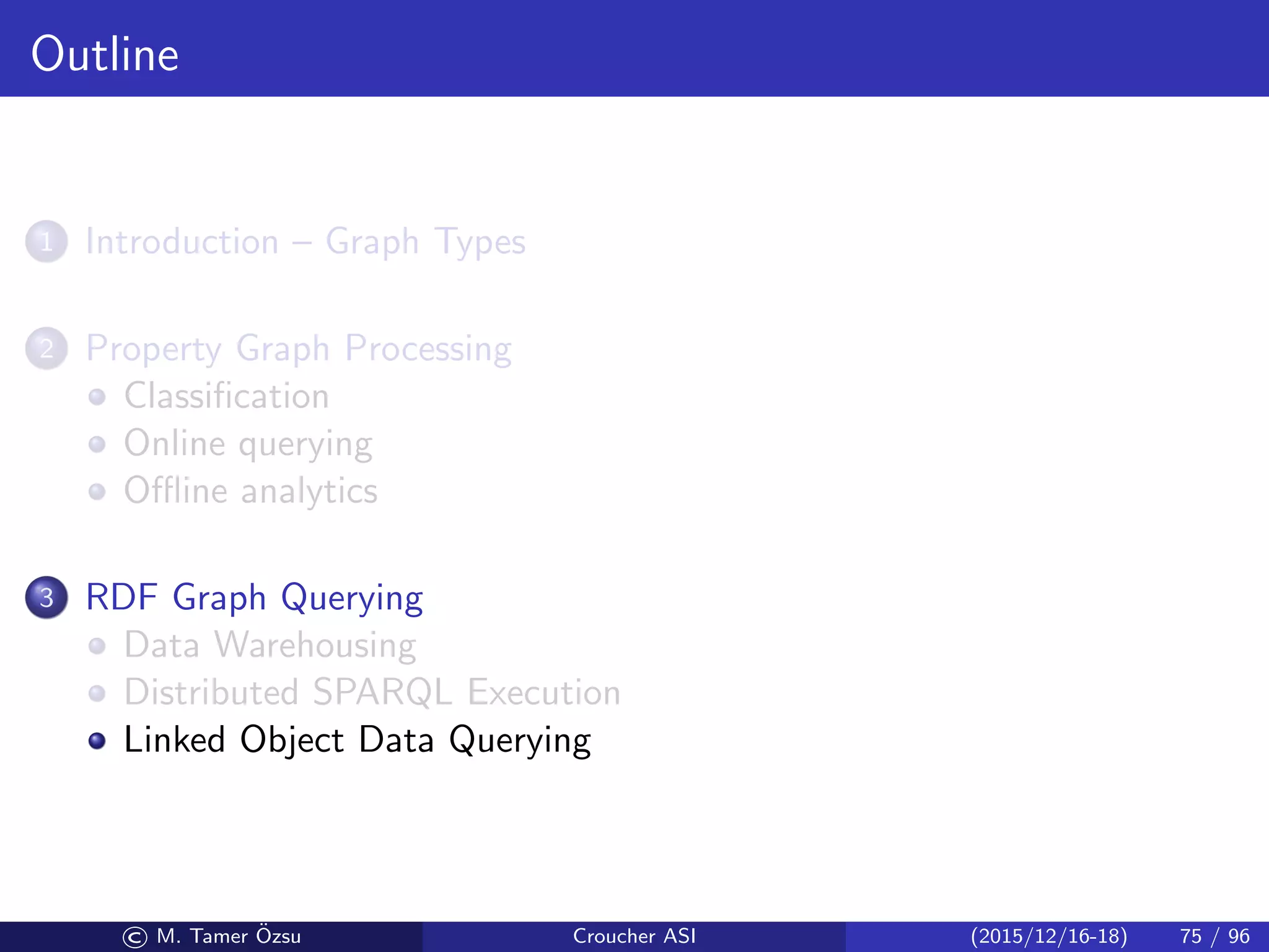 Outline
1 Introduction – Graph Types
2 Property Graph Processing
Classiﬁcation
Online querying
Oﬄine analytics
3 RDF Graph Querying
Data Warehousing
Distributed SPARQL Execution
Linked Object Data Querying
© M. Tamer ¨Ozsu Croucher ASI (2015/12/16-18) 75 / 96
 