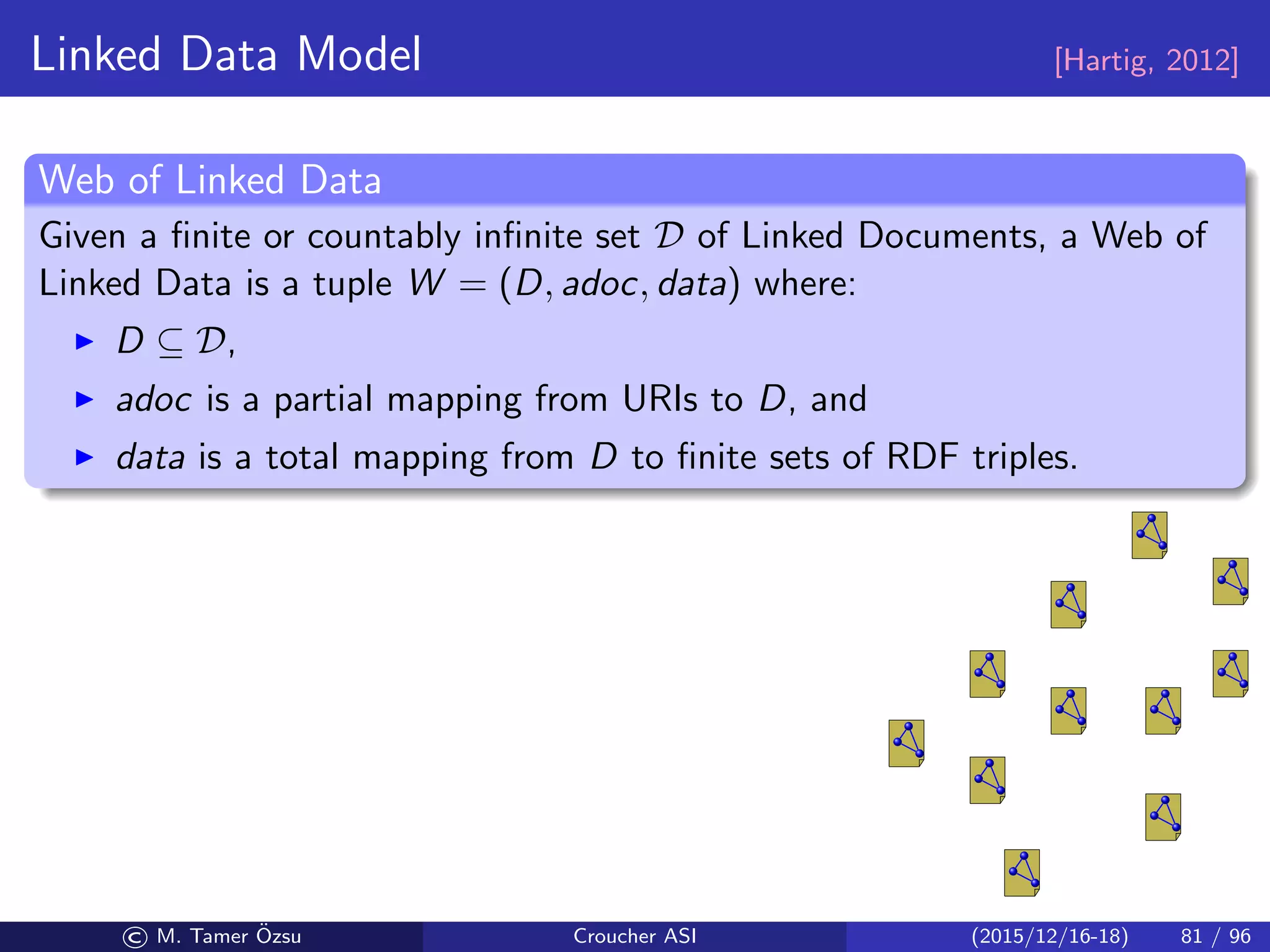 Linked Data Model [Hartig, 2012]
Web of Linked Data
Given a ﬁnite or countably inﬁnite set D of Linked Documents, a Web of
Linked Data is a tuple W = (D, adoc, data) where:
D ⊆ D,
adoc is a partial mapping from URIs to D, and
data is a total mapping from D to ﬁnite sets of RDF triples.
© M. Tamer ¨Ozsu Croucher ASI (2015/12/16-18) 81 / 96
 