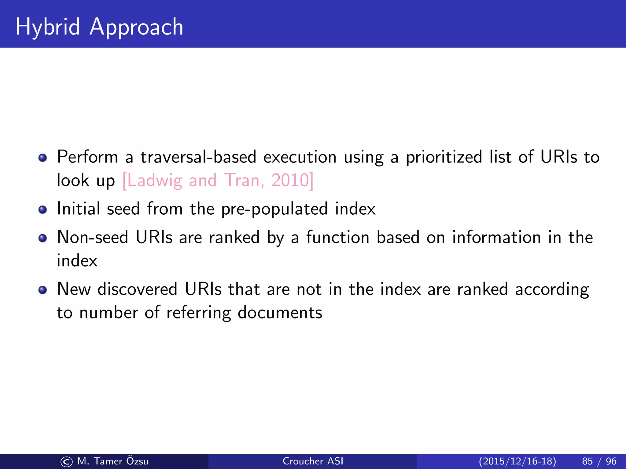 Hybrid Approach
Perform a traversal-based execution using a prioritized list of URIs to
look up [Ladwig and Tran, 2010]
Initial seed from the pre-populated index
Non-seed URIs are ranked by a function based on information in the
index
New discovered URIs that are not in the index are ranked according
to number of referring documents
© M. Tamer ¨Ozsu Croucher ASI (2015/12/16-18) 85 / 96
 