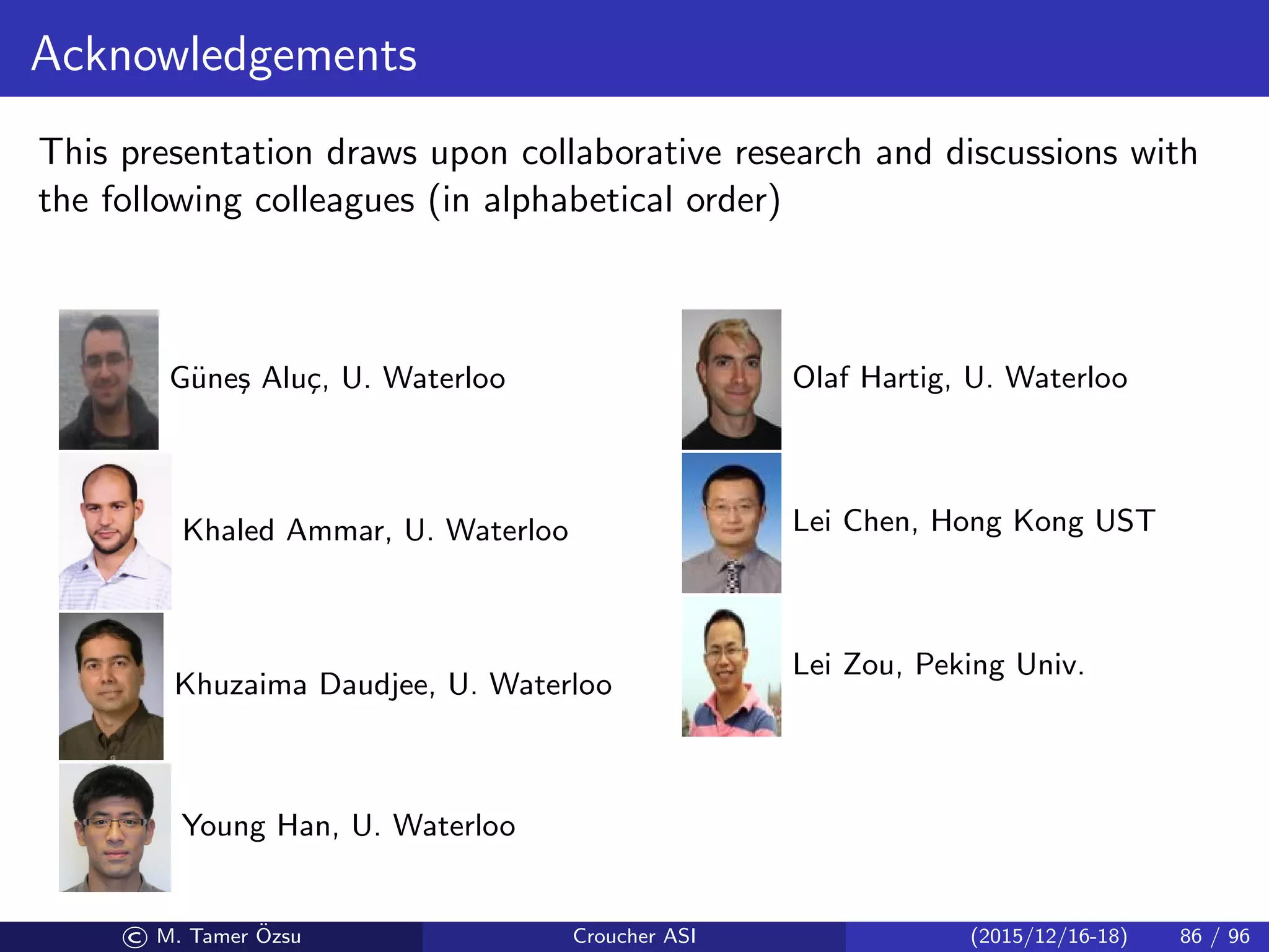 Acknowledgements
This presentation draws upon collaborative research and discussions with
the following colleagues (in alphabetical order)
G¨une¸s Alu¸c, U. Waterloo
Khaled Ammar, U. Waterloo
Khuzaima Daudjee, U. Waterloo
Young Han, U. Waterloo
Olaf Hartig, U. Waterloo
Lei Chen, Hong Kong UST
Lei Zou, Peking Univ.
© M. Tamer ¨Ozsu Croucher ASI (2015/12/16-18) 86 / 96
 