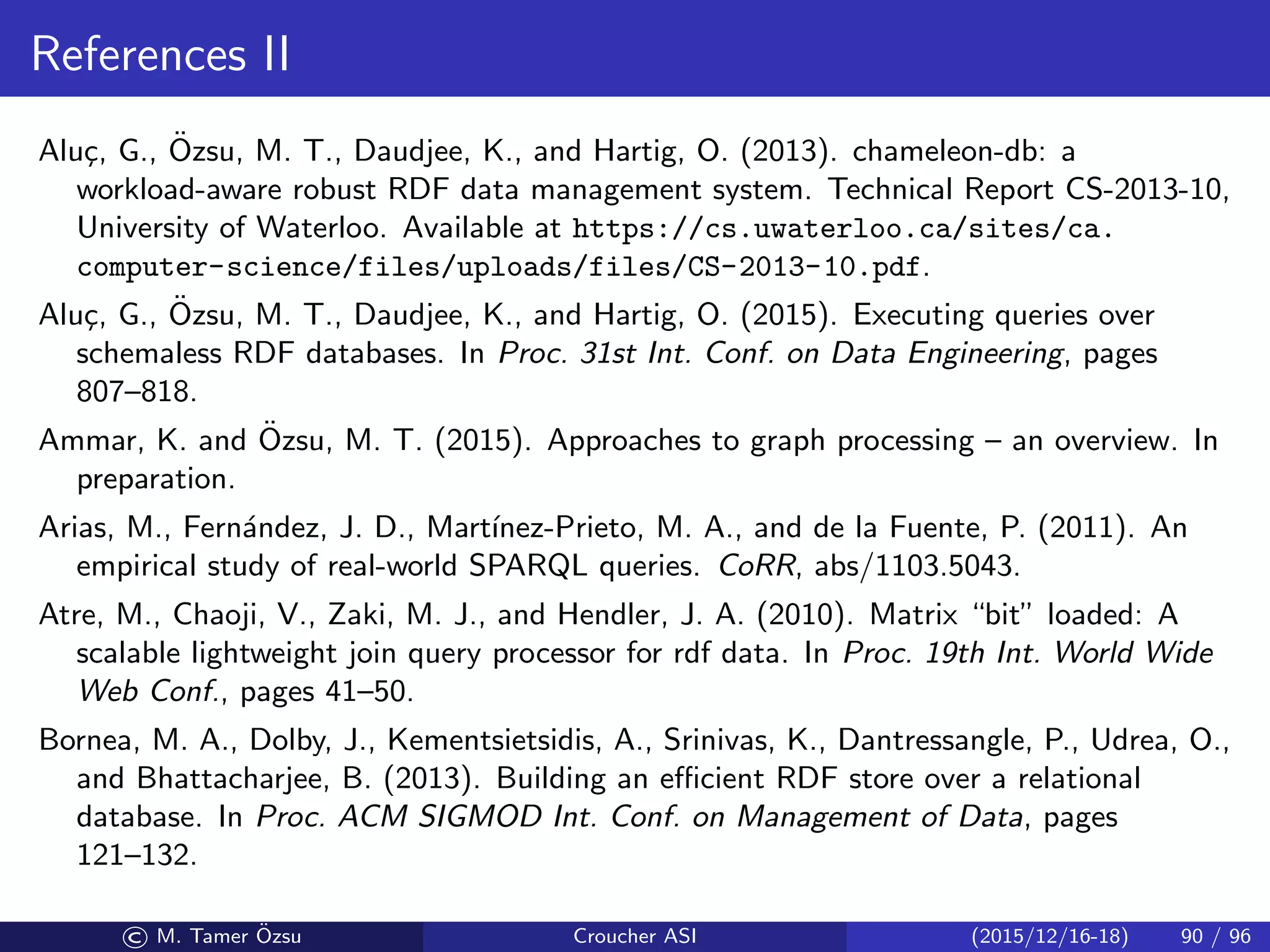 References II
Alu¸c, G., ¨Ozsu, M. T., Daudjee, K., and Hartig, O. (2013). chameleon-db: a
workload-aware robust RDF data management system. Technical Report CS-2013-10,
University of Waterloo. Available at https://cs.uwaterloo.ca/sites/ca.
computer-science/files/uploads/files/CS-2013-10.pdf.
Alu¸c, G., ¨Ozsu, M. T., Daudjee, K., and Hartig, O. (2015). Executing queries over
schemaless RDF databases. In Proc. 31st Int. Conf. on Data Engineering, pages
807–818.
Ammar, K. and ¨Ozsu, M. T. (2015). Approaches to graph processing – an overview. In
preparation.
Arias, M., Fern´andez, J. D., Mart´ınez-Prieto, M. A., and de la Fuente, P. (2011). An
empirical study of real-world SPARQL queries. CoRR, abs/1103.5043.
Atre, M., Chaoji, V., Zaki, M. J., and Hendler, J. A. (2010). Matrix “bit” loaded: A
scalable lightweight join query processor for rdf data. In Proc. 19th Int. World Wide
Web Conf., pages 41–50.
Bornea, M. A., Dolby, J., Kementsietsidis, A., Srinivas, K., Dantressangle, P., Udrea, O.,
and Bhattacharjee, B. (2013). Building an eﬃcient RDF store over a relational
database. In Proc. ACM SIGMOD Int. Conf. on Management of Data, pages
121–132.
© M. Tamer ¨Ozsu Croucher ASI (2015/12/16-18) 90 / 96
 