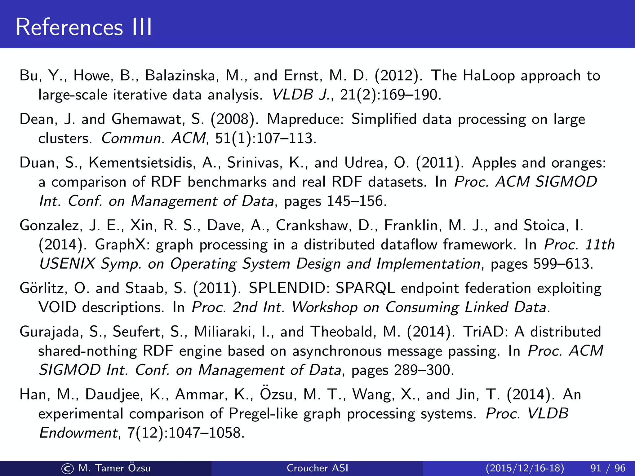 References III
Bu, Y., Howe, B., Balazinska, M., and Ernst, M. D. (2012). The HaLoop approach to
large-scale iterative data analysis. VLDB J., 21(2):169–190.
Dean, J. and Ghemawat, S. (2008). Mapreduce: Simpliﬁed data processing on large
clusters. Commun. ACM, 51(1):107–113.
Duan, S., Kementsietsidis, A., Srinivas, K., and Udrea, O. (2011). Apples and oranges:
a comparison of RDF benchmarks and real RDF datasets. In Proc. ACM SIGMOD
Int. Conf. on Management of Data, pages 145–156.
Gonzalez, J. E., Xin, R. S., Dave, A., Crankshaw, D., Franklin, M. J., and Stoica, I.
(2014). GraphX: graph processing in a distributed dataﬂow framework. In Proc. 11th
USENIX Symp. on Operating System Design and Implementation, pages 599–613.
G¨orlitz, O. and Staab, S. (2011). SPLENDID: SPARQL endpoint federation exploiting
VOID descriptions. In Proc. 2nd Int. Workshop on Consuming Linked Data.
Gurajada, S., Seufert, S., Miliaraki, I., and Theobald, M. (2014). TriAD: A distributed
shared-nothing RDF engine based on asynchronous message passing. In Proc. ACM
SIGMOD Int. Conf. on Management of Data, pages 289–300.
Han, M., Daudjee, K., Ammar, K., ¨Ozsu, M. T., Wang, X., and Jin, T. (2014). An
experimental comparison of Pregel-like graph processing systems. Proc. VLDB
Endowment, 7(12):1047–1058.
© M. Tamer ¨Ozsu Croucher ASI (2015/12/16-18) 91 / 96
 