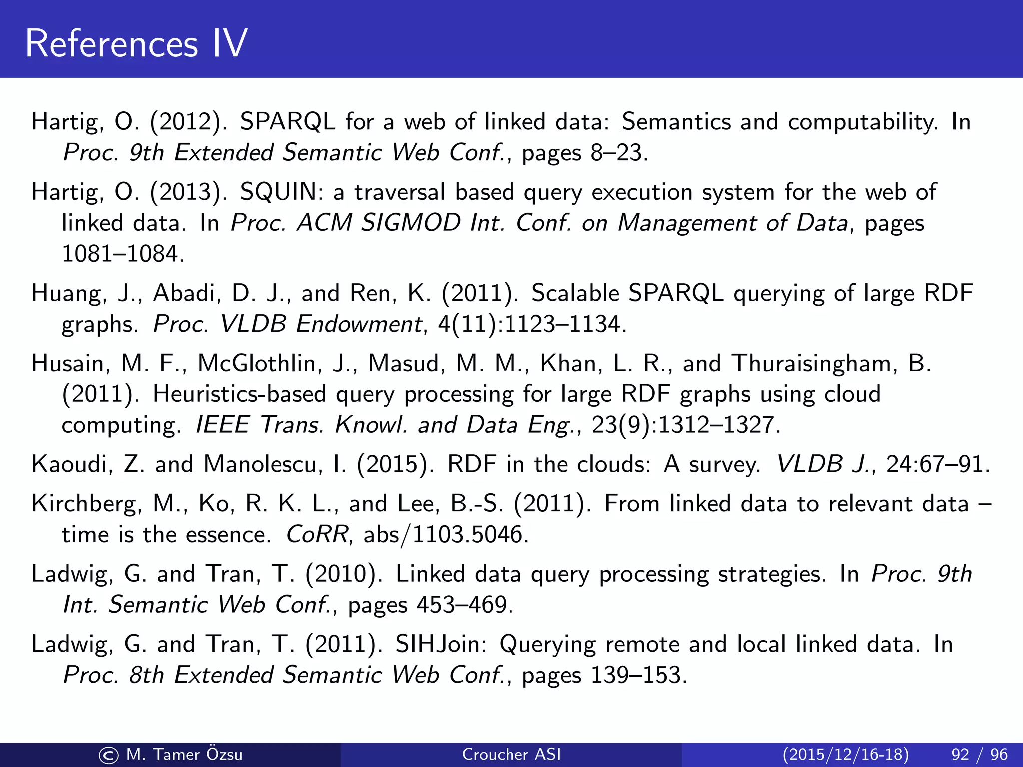 References IV
Hartig, O. (2012). SPARQL for a web of linked data: Semantics and computability. In
Proc. 9th Extended Semantic Web Conf., pages 8–23.
Hartig, O. (2013). SQUIN: a traversal based query execution system for the web of
linked data. In Proc. ACM SIGMOD Int. Conf. on Management of Data, pages
1081–1084.
Huang, J., Abadi, D. J., and Ren, K. (2011). Scalable SPARQL querying of large RDF
graphs. Proc. VLDB Endowment, 4(11):1123–1134.
Husain, M. F., McGlothlin, J., Masud, M. M., Khan, L. R., and Thuraisingham, B.
(2011). Heuristics-based query processing for large RDF graphs using cloud
computing. IEEE Trans. Knowl. and Data Eng., 23(9):1312–1327.
Kaoudi, Z. and Manolescu, I. (2015). RDF in the clouds: A survey. VLDB J., 24:67–91.
Kirchberg, M., Ko, R. K. L., and Lee, B.-S. (2011). From linked data to relevant data –
time is the essence. CoRR, abs/1103.5046.
Ladwig, G. and Tran, T. (2010). Linked data query processing strategies. In Proc. 9th
Int. Semantic Web Conf., pages 453–469.
Ladwig, G. and Tran, T. (2011). SIHJoin: Querying remote and local linked data. In
Proc. 8th Extended Semantic Web Conf., pages 139–153.
© M. Tamer ¨Ozsu Croucher ASI (2015/12/16-18) 92 / 96
 