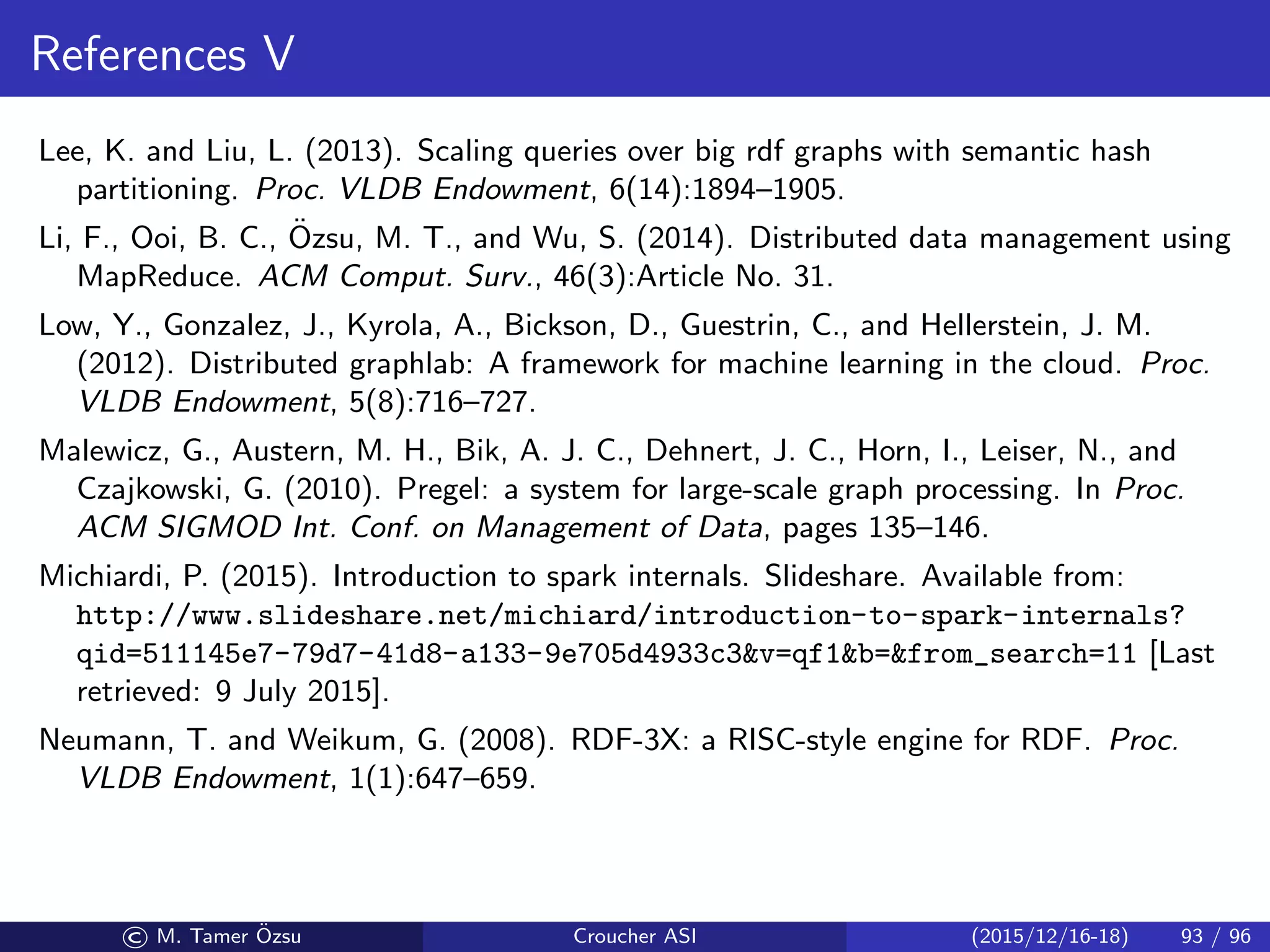 References V
Lee, K. and Liu, L. (2013). Scaling queries over big rdf graphs with semantic hash
partitioning. Proc. VLDB Endowment, 6(14):1894–1905.
Li, F., Ooi, B. C., ¨Ozsu, M. T., and Wu, S. (2014). Distributed data management using
MapReduce. ACM Comput. Surv., 46(3):Article No. 31.
Low, Y., Gonzalez, J., Kyrola, A., Bickson, D., Guestrin, C., and Hellerstein, J. M.
(2012). Distributed graphlab: A framework for machine learning in the cloud. Proc.
VLDB Endowment, 5(8):716–727.
Malewicz, G., Austern, M. H., Bik, A. J. C., Dehnert, J. C., Horn, I., Leiser, N., and
Czajkowski, G. (2010). Pregel: a system for large-scale graph processing. In Proc.
ACM SIGMOD Int. Conf. on Management of Data, pages 135–146.
Michiardi, P. (2015). Introduction to spark internals. Slideshare. Available from:
http://www.slideshare.net/michiard/introduction-to-spark-internals?
qid=511145e7-79d7-41d8-a133-9e705d4933c3v=qf1b=from_search=11 [Last
retrieved: 9 July 2015].
Neumann, T. and Weikum, G. (2008). RDF-3X: a RISC-style engine for RDF. Proc.
VLDB Endowment, 1(1):647–659.
© M. Tamer ¨Ozsu Croucher ASI (2015/12/16-18) 93 / 96
 