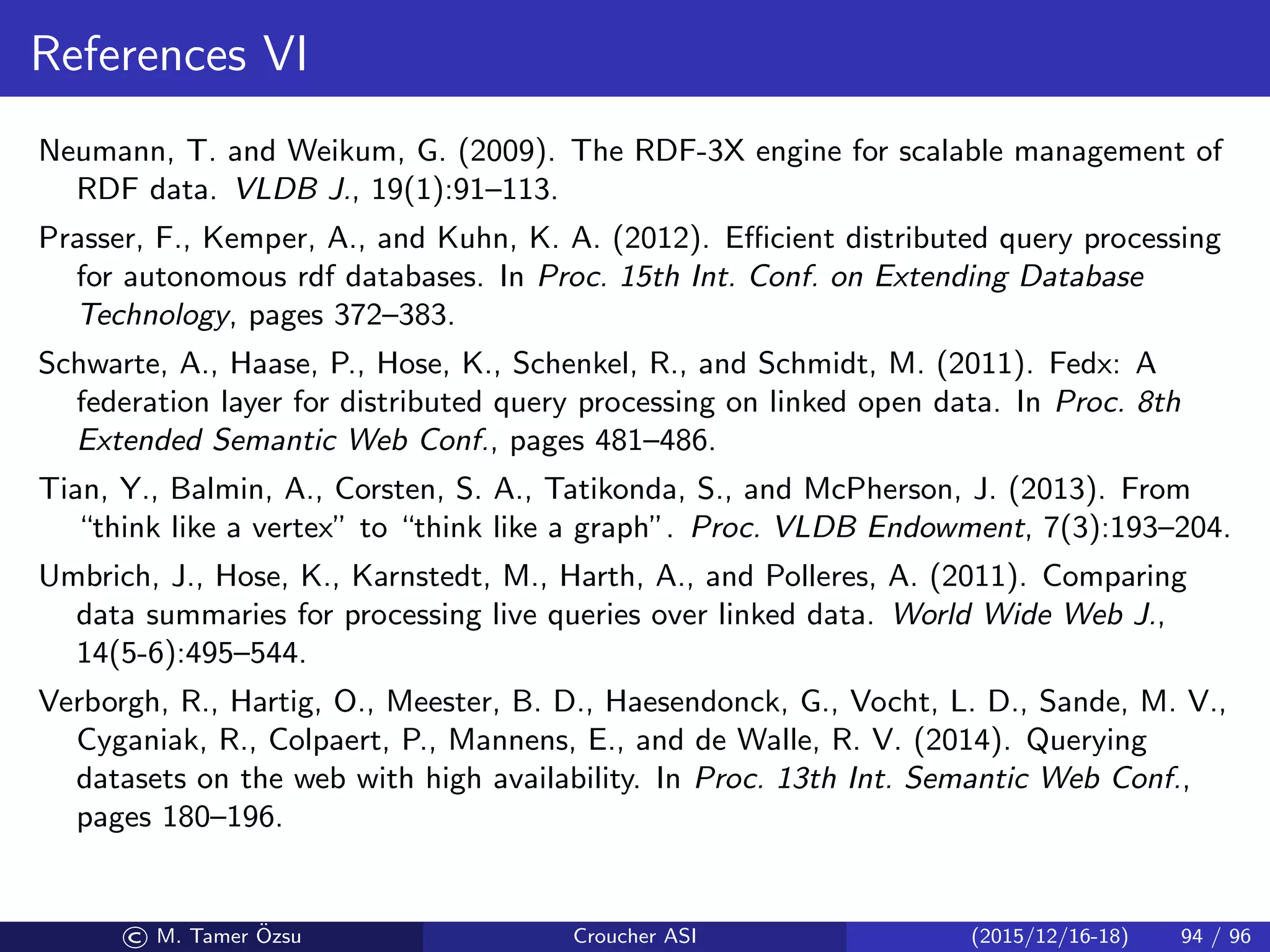 References VI
Neumann, T. and Weikum, G. (2009). The RDF-3X engine for scalable management of
RDF data. VLDB J., 19(1):91–113.
Prasser, F., Kemper, A., and Kuhn, K. A. (2012). Eﬃcient distributed query processing
for autonomous rdf databases. In Proc. 15th Int. Conf. on Extending Database
Technology, pages 372–383.
Schwarte, A., Haase, P., Hose, K., Schenkel, R., and Schmidt, M. (2011). Fedx: A
federation layer for distributed query processing on linked open data. In Proc. 8th
Extended Semantic Web Conf., pages 481–486.
Tian, Y., Balmin, A., Corsten, S. A., Tatikonda, S., and McPherson, J. (2013). From
“think like a vertex” to “think like a graph”. Proc. VLDB Endowment, 7(3):193–204.
Umbrich, J., Hose, K., Karnstedt, M., Harth, A., and Polleres, A. (2011). Comparing
data summaries for processing live queries over linked data. World Wide Web J.,
14(5-6):495–544.
Verborgh, R., Hartig, O., Meester, B. D., Haesendonck, G., Vocht, L. D., Sande, M. V.,
Cyganiak, R., Colpaert, P., Mannens, E., and de Walle, R. V. (2014). Querying
datasets on the web with high availability. In Proc. 13th Int. Semantic Web Conf.,
pages 180–196.
© M. Tamer ¨Ozsu Croucher ASI (2015/12/16-18) 94 / 96
 