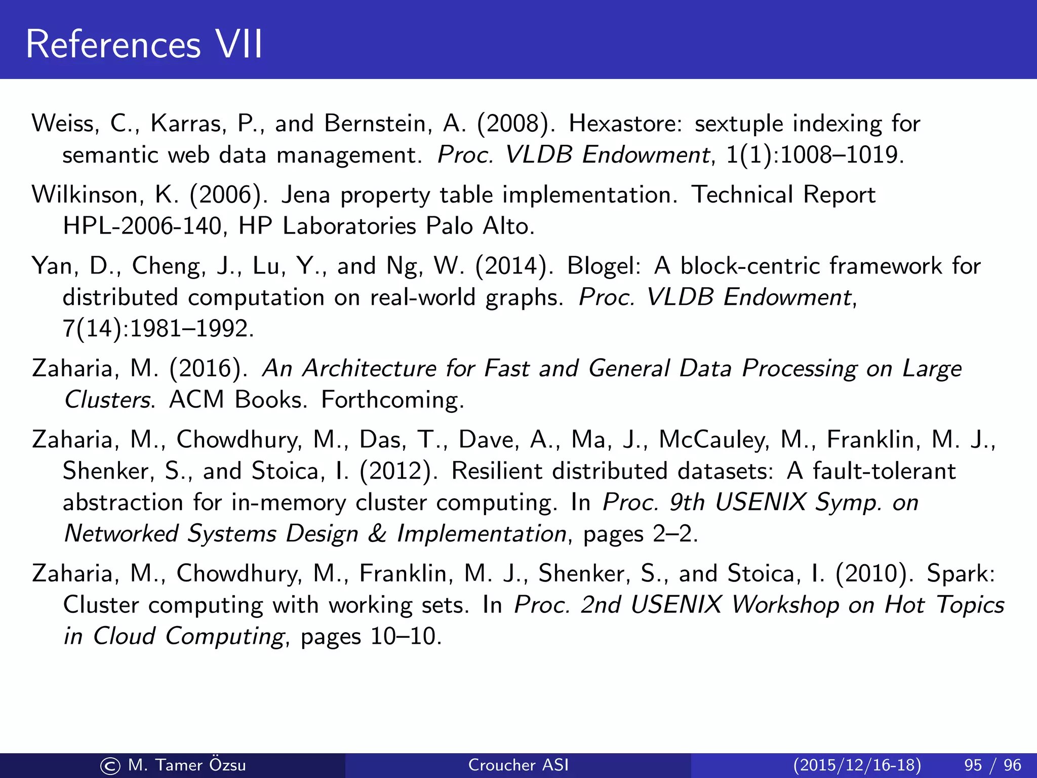 References VII
Weiss, C., Karras, P., and Bernstein, A. (2008). Hexastore: sextuple indexing for
semantic web data management. Proc. VLDB Endowment, 1(1):1008–1019.
Wilkinson, K. (2006). Jena property table implementation. Technical Report
HPL-2006-140, HP Laboratories Palo Alto.
Yan, D., Cheng, J., Lu, Y., and Ng, W. (2014). Blogel: A block-centric framework for
distributed computation on real-world graphs. Proc. VLDB Endowment,
7(14):1981–1992.
Zaharia, M. (2016). An Architecture for Fast and General Data Processing on Large
Clusters. ACM Books. Forthcoming.
Zaharia, M., Chowdhury, M., Das, T., Dave, A., Ma, J., McCauley, M., Franklin, M. J.,
Shenker, S., and Stoica, I. (2012). Resilient distributed datasets: A fault-tolerant
abstraction for in-memory cluster computing. In Proc. 9th USENIX Symp. on
Networked Systems Design  Implementation, pages 2–2.
Zaharia, M., Chowdhury, M., Franklin, M. J., Shenker, S., and Stoica, I. (2010). Spark:
Cluster computing with working sets. In Proc. 2nd USENIX Workshop on Hot Topics
in Cloud Computing, pages 10–10.
© M. Tamer ¨Ozsu Croucher ASI (2015/12/16-18) 95 / 96
 