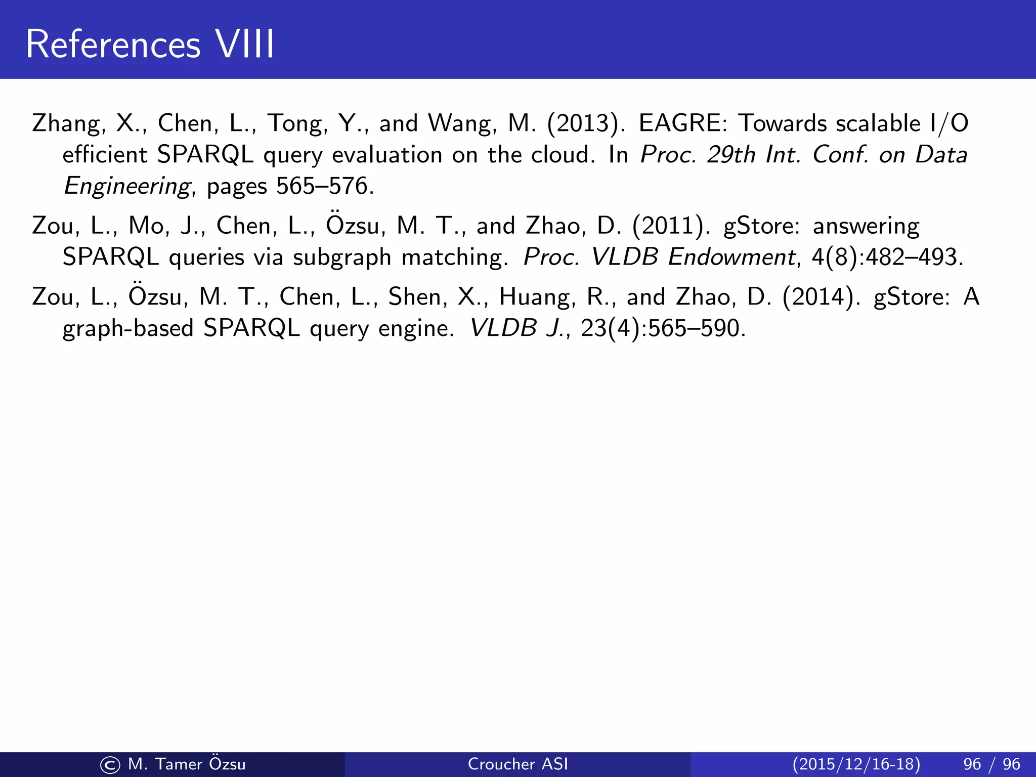References VIII
Zhang, X., Chen, L., Tong, Y., and Wang, M. (2013). EAGRE: Towards scalable I/O
eﬃcient SPARQL query evaluation on the cloud. In Proc. 29th Int. Conf. on Data
Engineering, pages 565–576.
Zou, L., Mo, J., Chen, L., ¨Ozsu, M. T., and Zhao, D. (2011). gStore: answering
SPARQL queries via subgraph matching. Proc. VLDB Endowment, 4(8):482–493.
Zou, L., ¨Ozsu, M. T., Chen, L., Shen, X., Huang, R., and Zhao, D. (2014). gStore: A
graph-based SPARQL query engine. VLDB J., 23(4):565–590.
© M. Tamer ¨Ozsu Croucher ASI (2015/12/16-18) 96 / 96
 