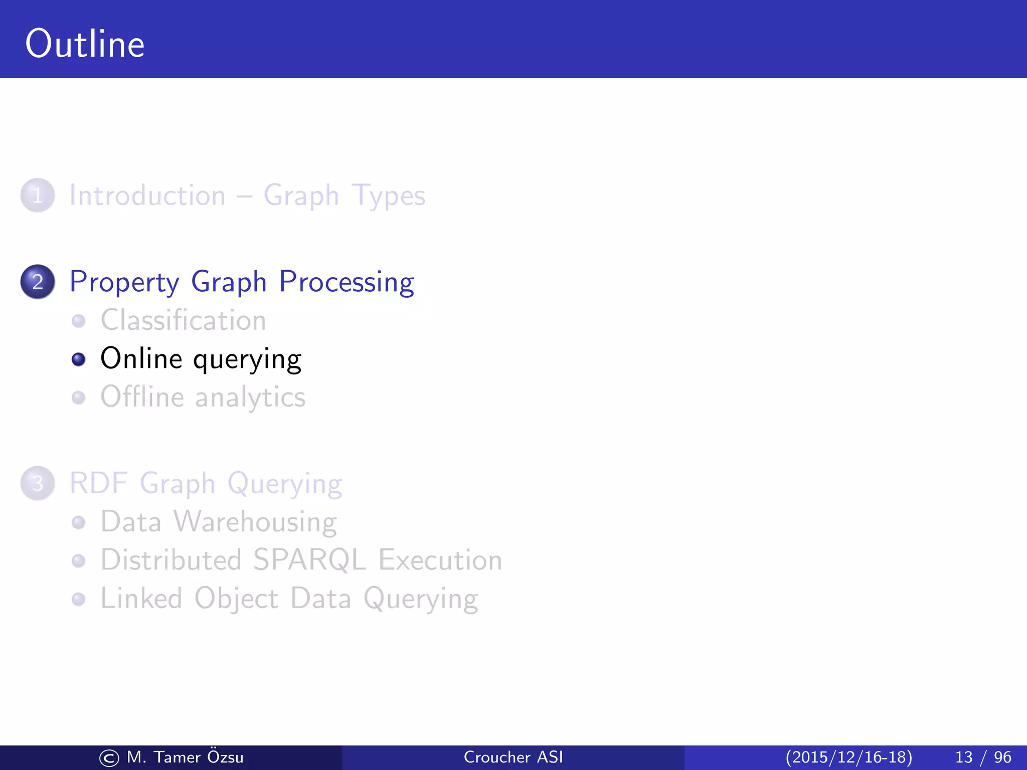 Outline
1 Introduction – Graph Types
2 Property Graph Processing
Classiﬁcation
Online querying
Oﬄine analytics
3 RDF Graph Querying
Data Warehousing
Distributed SPARQL Execution
Linked Object Data Querying
© M. Tamer ¨Ozsu Croucher ASI (2015/12/16-18) 13 / 96
 