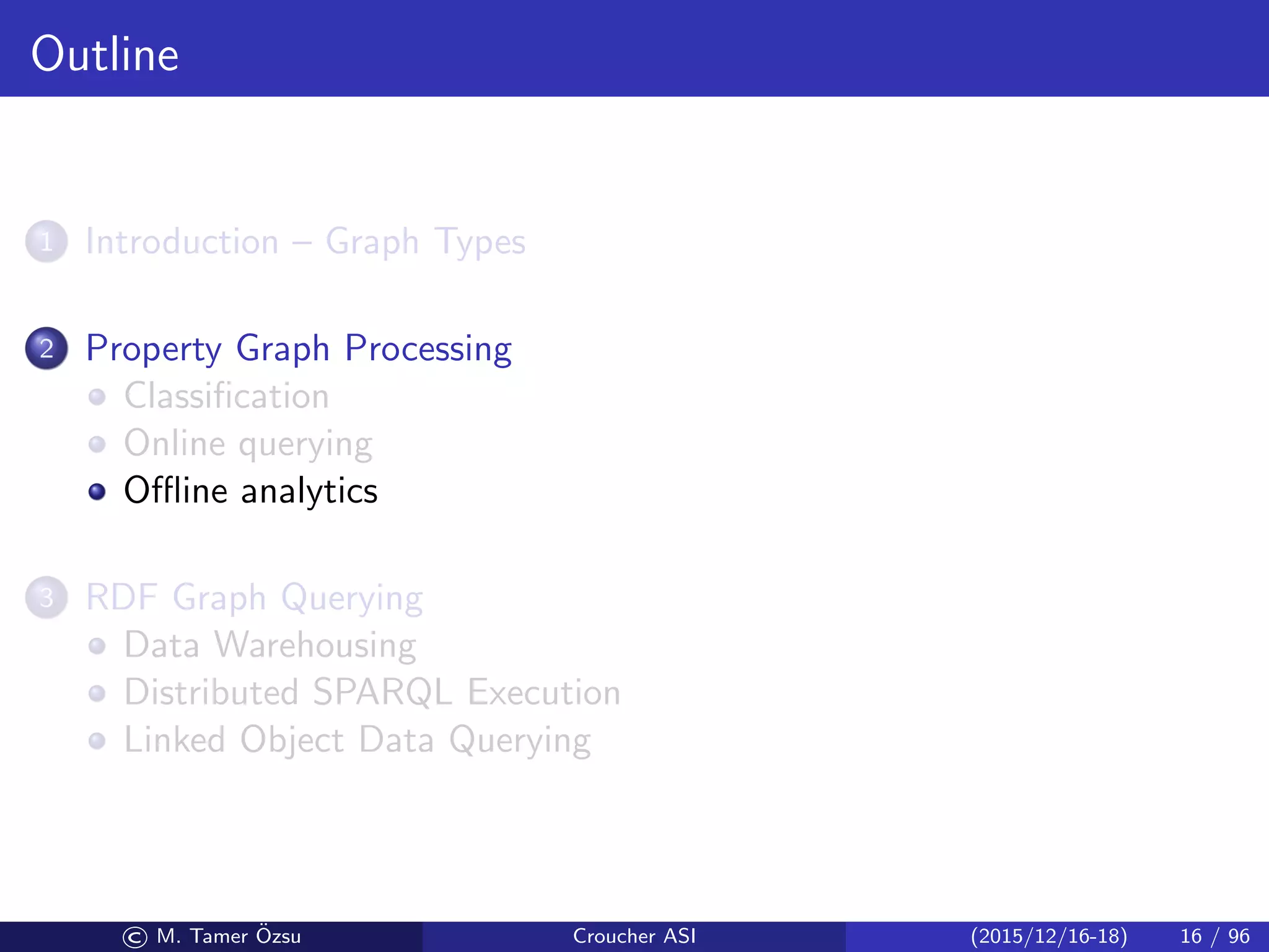 Outline
1 Introduction – Graph Types
2 Property Graph Processing
Classiﬁcation
Online querying
Oﬄine analytics
3 RDF Graph Querying
Data Warehousing
Distributed SPARQL Execution
Linked Object Data Querying
© M. Tamer ¨Ozsu Croucher ASI (2015/12/16-18) 16 / 96
 